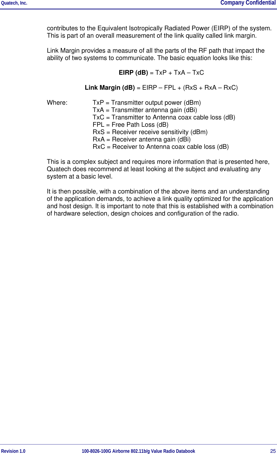 Quatech, Inc.  Company Confidential Revision 1.0 100-8026-100G Airborne 802.11b/g Value Radio Databook 25 contributes to the Equivalent Isotropically Radiated Power (EIRP) of the system. This is part of an overall measurement of the link quality called link margin. Link Margin provides a measure of all the parts of the RF path that impact the ability of two systems to communicate. The basic equation looks like this: EIRP (dB) = TxP + TxA – TxC Link Margin (dB) = EIRP – FPL + (RxS + RxA – RxC) Where:  TxP = Transmitter output power (dBm) TxA = Transmitter antenna gain (dBi) TxC = Transmitter to Antenna coax cable loss (dB) FPL = Free Path Loss (dB) RxS = Receiver receive sensitivity (dBm) RxA = Receiver antenna gain (dBi) RxC = Receiver to Antenna coax cable loss (dB) This is a complex subject and requires more information that is presented here, Quatech does recommend at least looking at the subject and evaluating any system at a basic level. It is then possible, with a combination of the above items and an understanding of the application demands, to achieve a link quality optimized for the application and host design. It is important to note that this is established with a combination of hardware selection, design choices and configuration of the radio. 