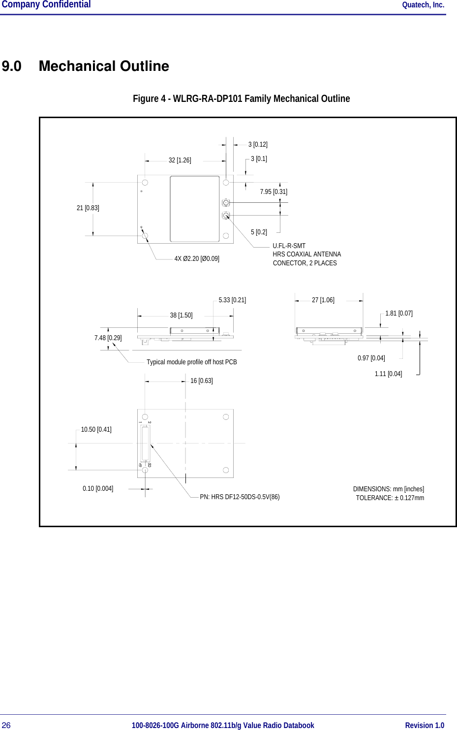 Company Confidential     Quatech, Inc. 26  100-8026-100G Airborne 802.11b/g Value Radio Databook Revision 1.0 9.0 Mechanical Outline Figure 4 - WLRG-RA-DP101 Family Mechanical Outline Typical module profile off host PCB7.48 [0.29]16 [0.63]DIMENSIONS: mm [inches]TOLERANCE: ± 0.127mmPN: HRS DF12-50DS-0.5V(86)U.FL-R-SMTHRS COAXIAL ANTENNA CONECTOR, 2 PLACES0.10 [0.004]10.50 [0.41]3 [0.12]32 [1.26]4X Ø2.20 [Ø0.09]21 [0.83]7.95 [0.31]3 [0.1]5 [0.2]1.11 [0.04]0.97 [0.04]1.81 [0.07]27 [1.06]38 [1.50]5.33 [0.21]  