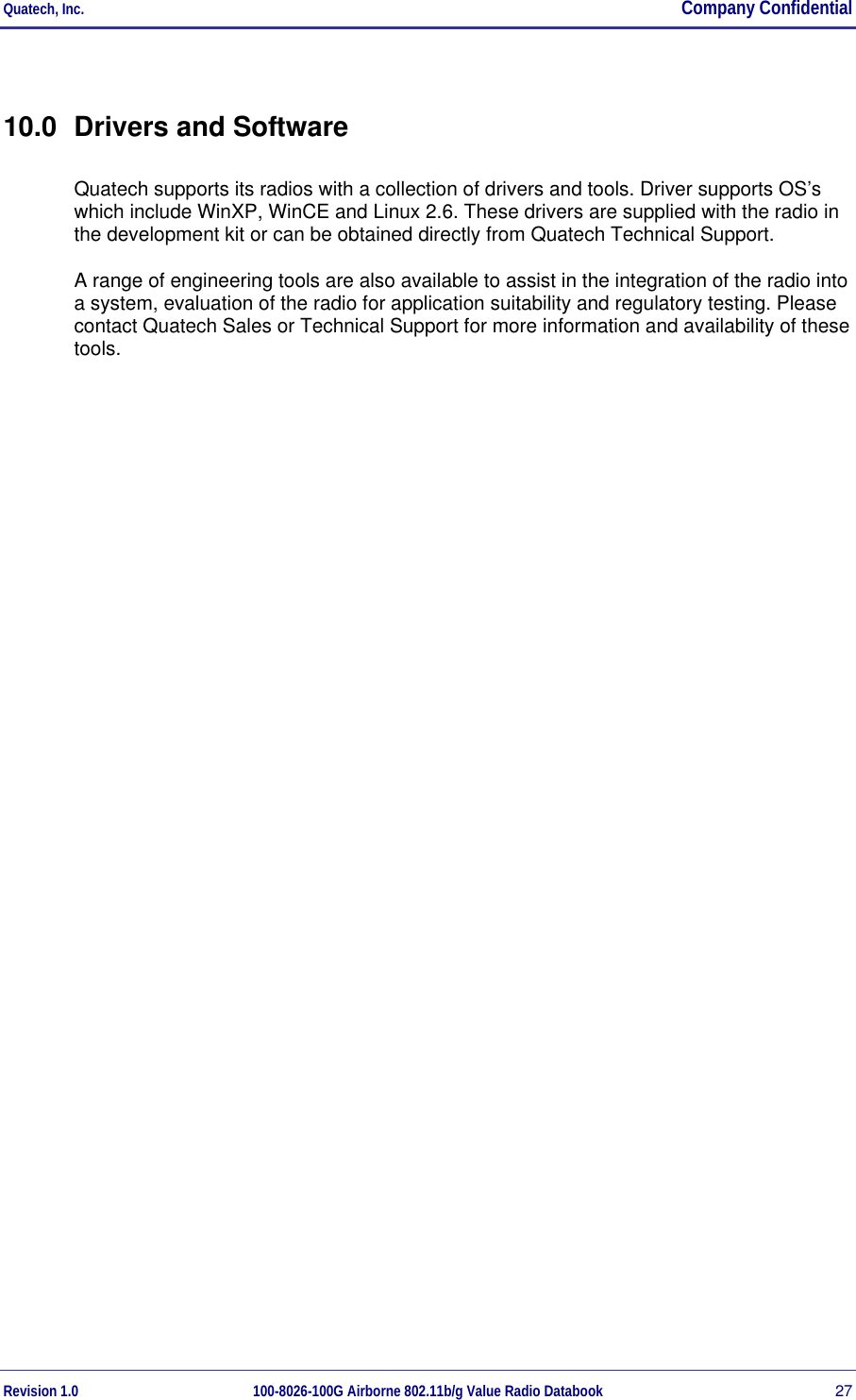Quatech, Inc.  Company Confidential Revision 1.0 100-8026-100G Airborne 802.11b/g Value Radio Databook 27 10.0  Drivers and Software Quatech supports its radios with a collection of drivers and tools. Driver supports OS’s which include WinXP, WinCE and Linux 2.6. These drivers are supplied with the radio in the development kit or can be obtained directly from Quatech Technical Support. A range of engineering tools are also available to assist in the integration of the radio into a system, evaluation of the radio for application suitability and regulatory testing. Please contact Quatech Sales or Technical Support for more information and availability of these tools. 