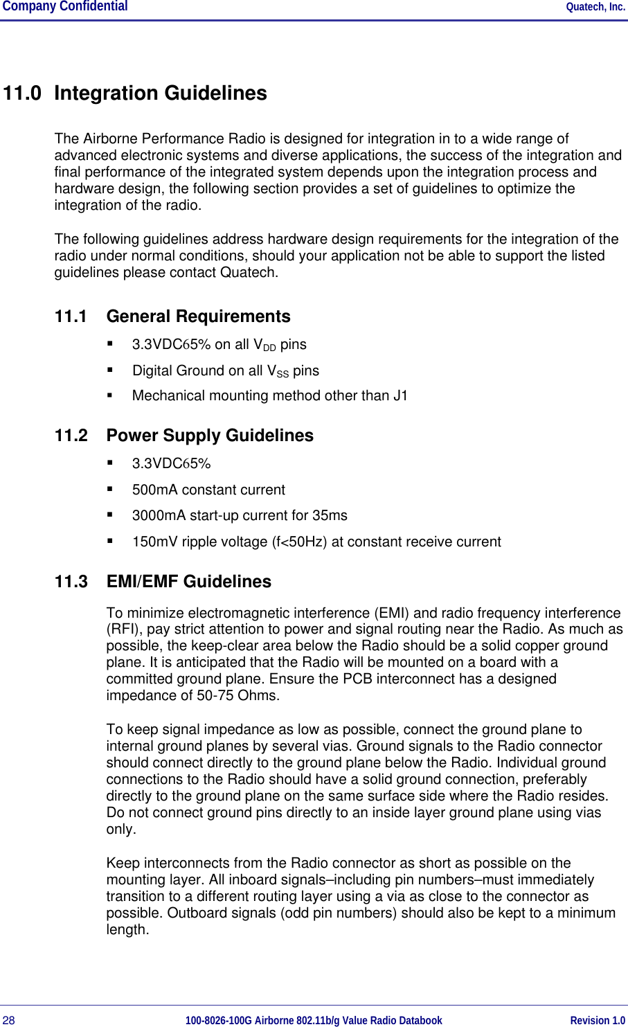 Company Confidential     Quatech, Inc. 28  100-8026-100G Airborne 802.11b/g Value Radio Databook Revision 1.0 11.0 Integration Guidelines The Airborne Performance Radio is designed for integration in to a wide range of advanced electronic systems and diverse applications, the success of the integration and final performance of the integrated system depends upon the integration process and hardware design, the following section provides a set of guidelines to optimize the integration of the radio. The following guidelines address hardware design requirements for the integration of the radio under normal conditions, should your application not be able to support the listed guidelines please contact Quatech. 11.1 General Requirements   3.3VDC65% on all VDD pins   Digital Ground on all VSS pins   Mechanical mounting method other than J1 11.2  Power Supply Guidelines   3.3VDC65%   500mA constant current   3000mA start-up current for 35ms   150mV ripple voltage (f&lt;50Hz) at constant receive current 11.3 EMI/EMF Guidelines To minimize electromagnetic interference (EMI) and radio frequency interference (RFI), pay strict attention to power and signal routing near the Radio. As much as possible, the keep-clear area below the Radio should be a solid copper ground plane. It is anticipated that the Radio will be mounted on a board with a committed ground plane. Ensure the PCB interconnect has a designed impedance of 50-75 Ohms. To keep signal impedance as low as possible, connect the ground plane to internal ground planes by several vias. Ground signals to the Radio connector should connect directly to the ground plane below the Radio. Individual ground connections to the Radio should have a solid ground connection, preferably directly to the ground plane on the same surface side where the Radio resides. Do not connect ground pins directly to an inside layer ground plane using vias only. Keep interconnects from the Radio connector as short as possible on the mounting layer. All inboard signals–including pin numbers–must immediately transition to a different routing layer using a via as close to the connector as possible. Outboard signals (odd pin numbers) should also be kept to a minimum length. 