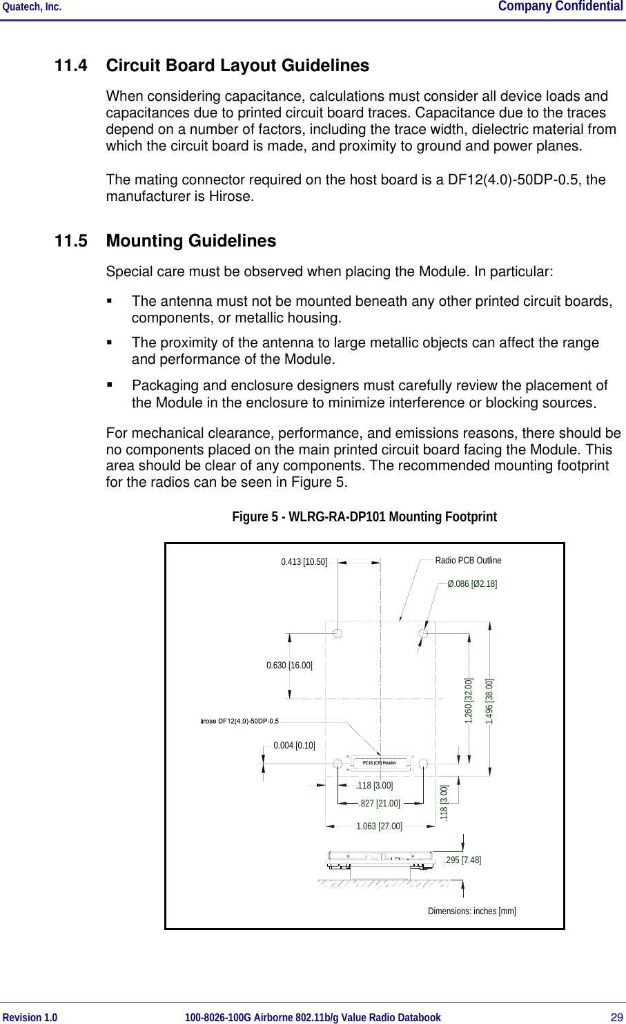 Quatech, Inc.  Company Confidential Revision 1.0 100-8026-100G Airborne 802.11b/g Value Radio Databook 29 11.4  Circuit Board Layout Guidelines When considering capacitance, calculations must consider all device loads and capacitances due to printed circuit board traces. Capacitance due to the traces depend on a number of factors, including the trace width, dielectric material from which the circuit board is made, and proximity to ground and power planes. The mating connector required on the host board is a DF12(4.0)-50DP-0.5, the manufacturer is Hirose. 11.5 Mounting Guidelines Special care must be observed when placing the Module. In particular:   The antenna must not be mounted beneath any other printed circuit boards, components, or metallic housing.   The proximity of the antenna to large metallic objects can affect the range and performance of the Module.   Packaging and enclosure designers must carefully review the placement of the Module in the enclosure to minimize interference or blocking sources. For mechanical clearance, performance, and emissions reasons, there should be no components placed on the main printed circuit board facing the Module. This area should be clear of any components. The recommended mounting footprint for the radios can be seen in Figure 5. Figure 5 - WLRG-RA-DP101 Mounting Footprint Radio PCB Outline0.630 [16.00]0.413 [10.50]0.004 [0.10]Dimensions: inches [mm]PC16 (CF) Header125049.827 [21.00].118 [3.00]1.063 [27.00]Ø.086 [Ø2.18]1.260 [32.00].118 [3.00]1.496 [38.00].295 [7.48] 