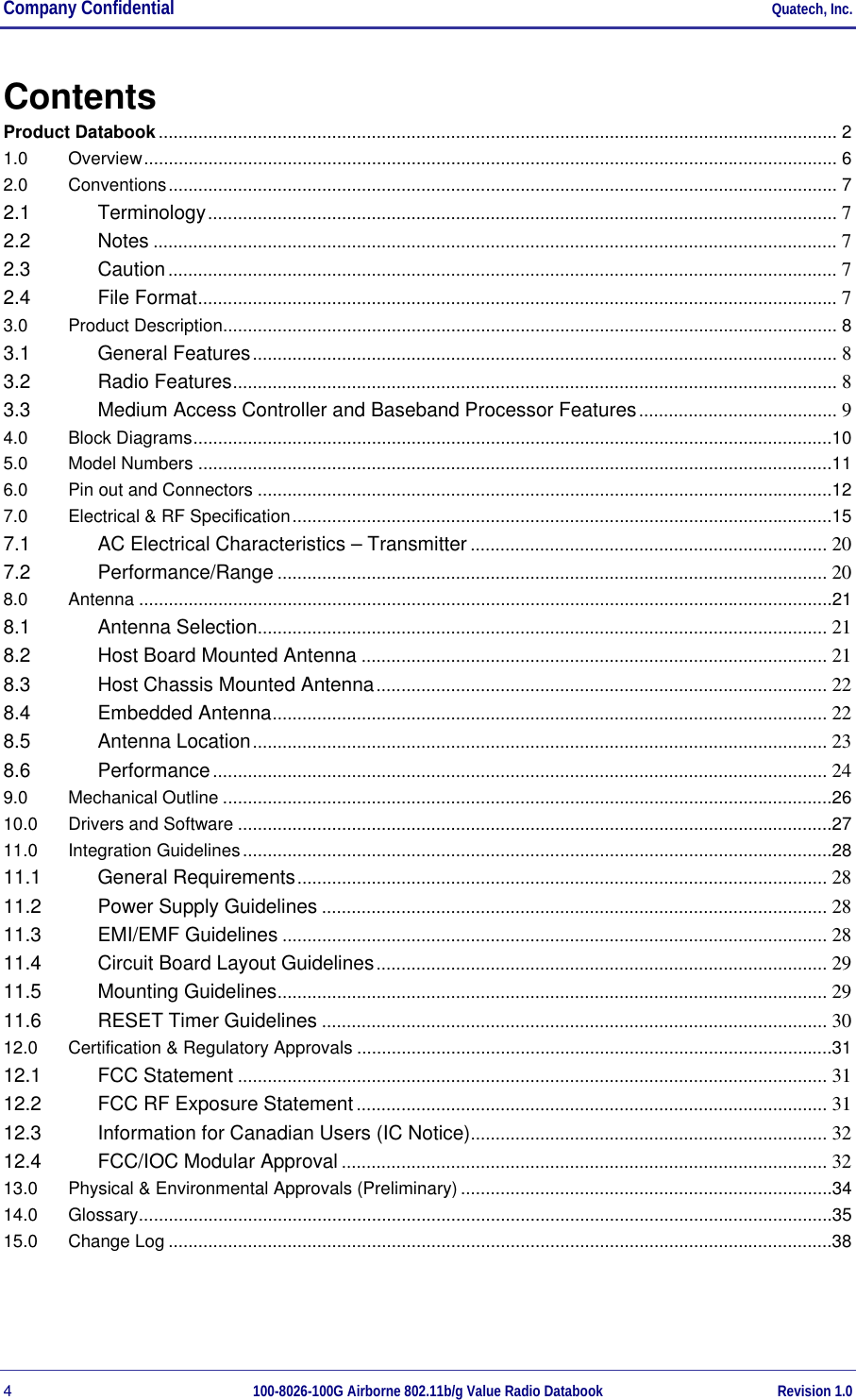 Company Confidential     Quatech, Inc. 4  100-8026-100G Airborne 802.11b/g Value Radio Databook Revision 1.0 Contents Product Databook......................................................................................................................................... 2 1.0 Overview............................................................................................................................................ 6 2.0 Conventions....................................................................................................................................... 7 2.1 Terminology............................................................................................................................... 7 2.2 Notes .......................................................................................................................................... 7 2.3 Caution....................................................................................................................................... 7 2.4 File Format................................................................................................................................. 7 3.0 Product Description............................................................................................................................ 8 3.1 General Features...................................................................................................................... 8 3.2 Radio Features.......................................................................................................................... 8 3.3 Medium Access Controller and Baseband Processor Features........................................ 9 4.0 Block Diagrams.................................................................................................................................10 5.0 Model Numbers ................................................................................................................................11 6.0 Pin out and Connectors ....................................................................................................................12 7.0 Electrical &amp; RF Specification.............................................................................................................15 7.1 AC Electrical Characteristics – Transmitter ........................................................................ 20 7.2 Performance/Range ............................................................................................................... 20 8.0 Antenna ............................................................................................................................................21 8.1 Antenna Selection................................................................................................................... 21 8.2 Host Board Mounted Antenna .............................................................................................. 21 8.3 Host Chassis Mounted Antenna........................................................................................... 22 8.4 Embedded Antenna................................................................................................................ 22 8.5 Antenna Location.................................................................................................................... 23 8.6 Performance............................................................................................................................ 24 9.0 Mechanical Outline ...........................................................................................................................26 10.0 Drivers and Software ........................................................................................................................27 11.0 Integration Guidelines.......................................................................................................................28 11.1 General Requirements........................................................................................................... 28 11.2 Power Supply Guidelines ...................................................................................................... 28 11.3 EMI/EMF Guidelines .............................................................................................................. 28 11.4 Circuit Board Layout Guidelines........................................................................................... 29 11.5 Mounting Guidelines............................................................................................................... 29 11.6 RESET Timer Guidelines ...................................................................................................... 30 12.0 Certification &amp; Regulatory Approvals ................................................................................................31 12.1 FCC Statement ....................................................................................................................... 31 12.2 FCC RF Exposure Statement ............................................................................................... 31 12.3 Information for Canadian Users (IC Notice)........................................................................ 32 12.4 FCC/IOC Modular Approval .................................................................................................. 32 13.0 Physical &amp; Environmental Approvals (Preliminary) ...........................................................................34 14.0 Glossary............................................................................................................................................35 15.0 Change Log ......................................................................................................................................38 