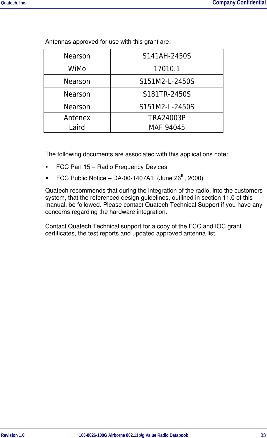 Quatech, Inc.  Company Confidential Revision 1.0 100-8026-100G Airborne 802.11b/g Value Radio Databook 33  Antennas approved for use with this grant are: Nearson S141AH-2450S WiMo 17010.1 Nearson S151M2-L-2450S Nearson S181TR-2450S Nearson S151M2-L-2450S Antenex TRA24003P Laird MAF 94045  The following documents are associated with this applications note:   FCC Part 15 – Radio Frequency Devices   FCC Public Notice – DA-00-1407A1  (June 26th, 2000) Quatech recommends that during the integration of the radio, into the customers system, that the referenced design guidelines, outlined in section 11.0 of this manual, be followed. Please contact Quatech Technical Support if you have any concerns regarding the hardware integration. Contact Quatech Technical support for a copy of the FCC and IOC grant certificates, the test reports and updated approved antenna list.  