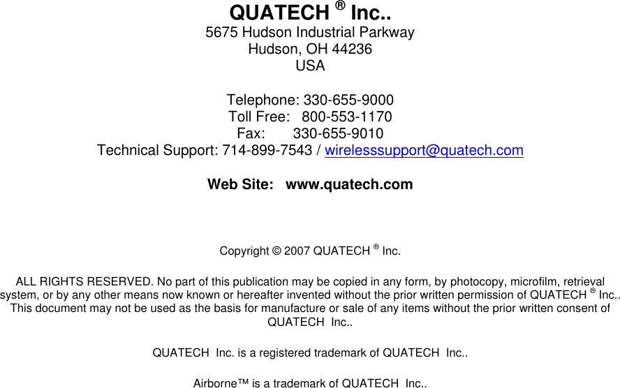   QUATECH ® Inc.. 5675 Hudson Industrial Parkway Hudson, OH 44236 USA Telephone: 330-655-9000 Toll Free:   800-553-1170 Fax:       330-655-9010 Technical Support: 714-899-7543 / wirelesssupport@quatech.com Web Site:   www.quatech.com  Copyright © 2007 QUATECH ® Inc. ALL RIGHTS RESERVED. No part of this publication may be copied in any form, by photocopy, microfilm, retrieval system, or by any other means now known or hereafter invented without the prior written permission of QUATECH ® Inc.. This document may not be used as the basis for manufacture or sale of any items without the prior written consent of QUATECH  Inc.. QUATECH  Inc. is a registered trademark of QUATECH  Inc.. Airborne™ is a trademark of QUATECH  Inc..  