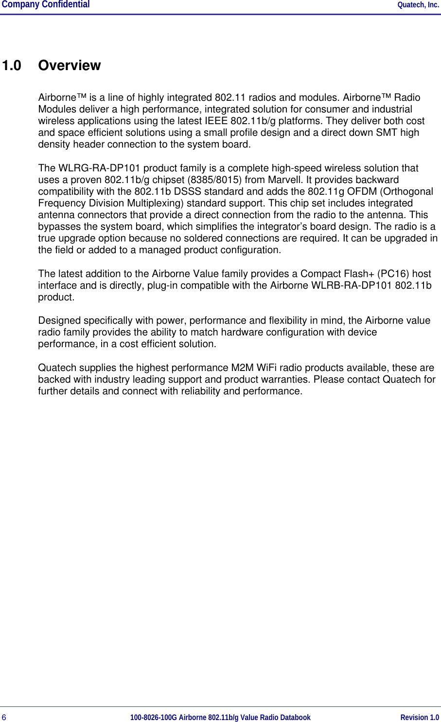 Company Confidential     Quatech, Inc. 6  100-8026-100G Airborne 802.11b/g Value Radio Databook Revision 1.0 1.0 Overview Airborne™ is a line of highly integrated 802.11 radios and modules. Airborne™ Radio Modules deliver a high performance, integrated solution for consumer and industrial wireless applications using the latest IEEE 802.11b/g platforms. They deliver both cost and space efficient solutions using a small profile design and a direct down SMT high density header connection to the system board. The WLRG-RA-DP101 product family is a complete high-speed wireless solution that uses a proven 802.11b/g chipset (8385/8015) from Marvell. It provides backward compatibility with the 802.11b DSSS standard and adds the 802.11g OFDM (Orthogonal Frequency Division Multiplexing) standard support. This chip set includes integrated antenna connectors that provide a direct connection from the radio to the antenna. This bypasses the system board, which simplifies the integrator’s board design. The radio is a true upgrade option because no soldered connections are required. It can be upgraded in the field or added to a managed product configuration. The latest addition to the Airborne Value family provides a Compact Flash+ (PC16) host interface and is directly, plug-in compatible with the Airborne WLRB-RA-DP101 802.11b product. Designed specifically with power, performance and flexibility in mind, the Airborne value radio family provides the ability to match hardware configuration with device performance, in a cost efficient solution. Quatech supplies the highest performance M2M WiFi radio products available, these are backed with industry leading support and product warranties. Please contact Quatech for further details and connect with reliability and performance. 
