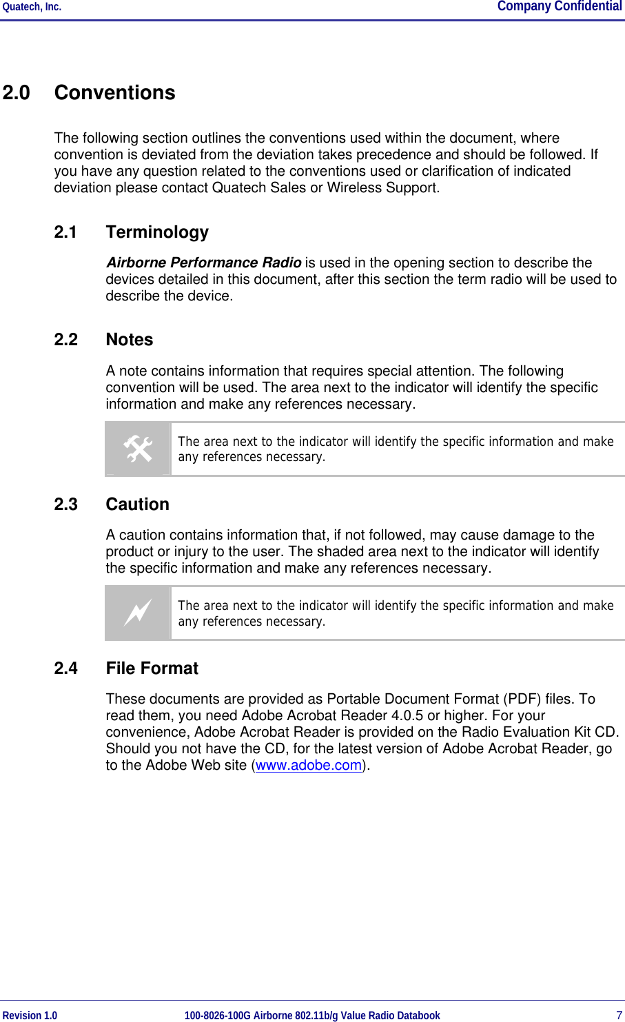 Quatech, Inc.  Company Confidential Revision 1.0 100-8026-100G Airborne 802.11b/g Value Radio Databook 7 2.0 Conventions The following section outlines the conventions used within the document, where convention is deviated from the deviation takes precedence and should be followed. If you have any question related to the conventions used or clarification of indicated deviation please contact Quatech Sales or Wireless Support. 2.1 Terminology Airborne Performance Radio is used in the opening section to describe the devices detailed in this document, after this section the term radio will be used to describe the device. 2.2 Notes A note contains information that requires special attention. The following convention will be used. The area next to the indicator will identify the specific information and make any references necessary. # The area next to the indicator will identify the specific information and make any references necessary. 2.3 Caution A caution contains information that, if not followed, may cause damage to the product or injury to the user. The shaded area next to the indicator will identify the specific information and make any references necessary. a The area next to the indicator will identify the specific information and make any references necessary. 2.4 File Format These documents are provided as Portable Document Format (PDF) files. To read them, you need Adobe Acrobat Reader 4.0.5 or higher. For your convenience, Adobe Acrobat Reader is provided on the Radio Evaluation Kit CD. Should you not have the CD, for the latest version of Adobe Acrobat Reader, go to the Adobe Web site (www.adobe.com).   