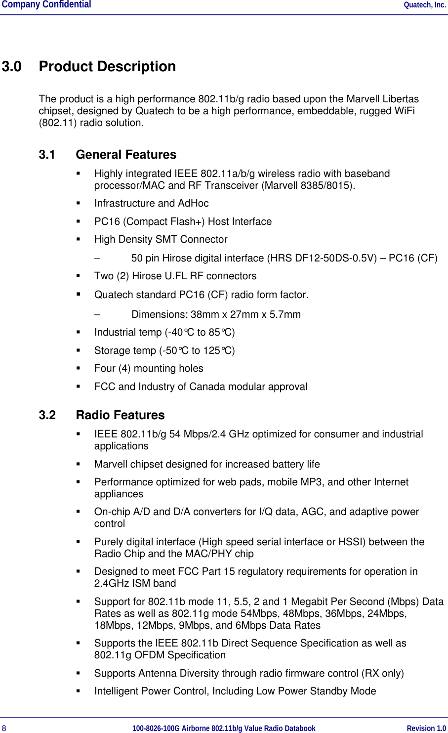 Company Confidential     Quatech, Inc. 8  100-8026-100G Airborne 802.11b/g Value Radio Databook Revision 1.0 3.0 Product Description The product is a high performance 802.11b/g radio based upon the Marvell Libertas chipset, designed by Quatech to be a high performance, embeddable, rugged WiFi  (802.11) radio solution.  3.1 General Features   Highly integrated IEEE 802.11a/b/g wireless radio with baseband processor/MAC and RF Transceiver (Marvell 8385/8015).   Infrastructure and AdHoc   PC16 (Compact Flash+) Host Interface   High Density SMT Connector −  50 pin Hirose digital interface (HRS DF12-50DS-0.5V) – PC16 (CF)   Two (2) Hirose U.FL RF connectors   Quatech standard PC16 (CF) radio form factor.  −  Dimensions: 38mm x 27mm x 5.7mm   Industrial temp (-40°C to 85°C)   Storage temp (-50°C to 125°C)   Four (4) mounting holes   FCC and Industry of Canada modular approval 3.2 Radio Features   IEEE 802.11b/g 54 Mbps/2.4 GHz optimized for consumer and industrial applications   Marvell chipset designed for increased battery life   Performance optimized for web pads, mobile MP3, and other Internet appliances   On-chip A/D and D/A converters for I/Q data, AGC, and adaptive power control   Purely digital interface (High speed serial interface or HSSI) between the Radio Chip and the MAC/PHY chip   Designed to meet FCC Part 15 regulatory requirements for operation in 2.4GHz ISM band   Support for 802.11b mode 11, 5.5, 2 and 1 Megabit Per Second (Mbps) Data Rates as well as 802.11g mode 54Mbps, 48Mbps, 36Mbps, 24Mbps, 18Mbps, 12Mbps, 9Mbps, and 6Mbps Data Rates   Supports the lEEE 802.11b Direct Sequence Specification as well as 802.11g OFDM Specification   Supports Antenna Diversity through radio firmware control (RX only)   Intelligent Power Control, Including Low Power Standby Mode 