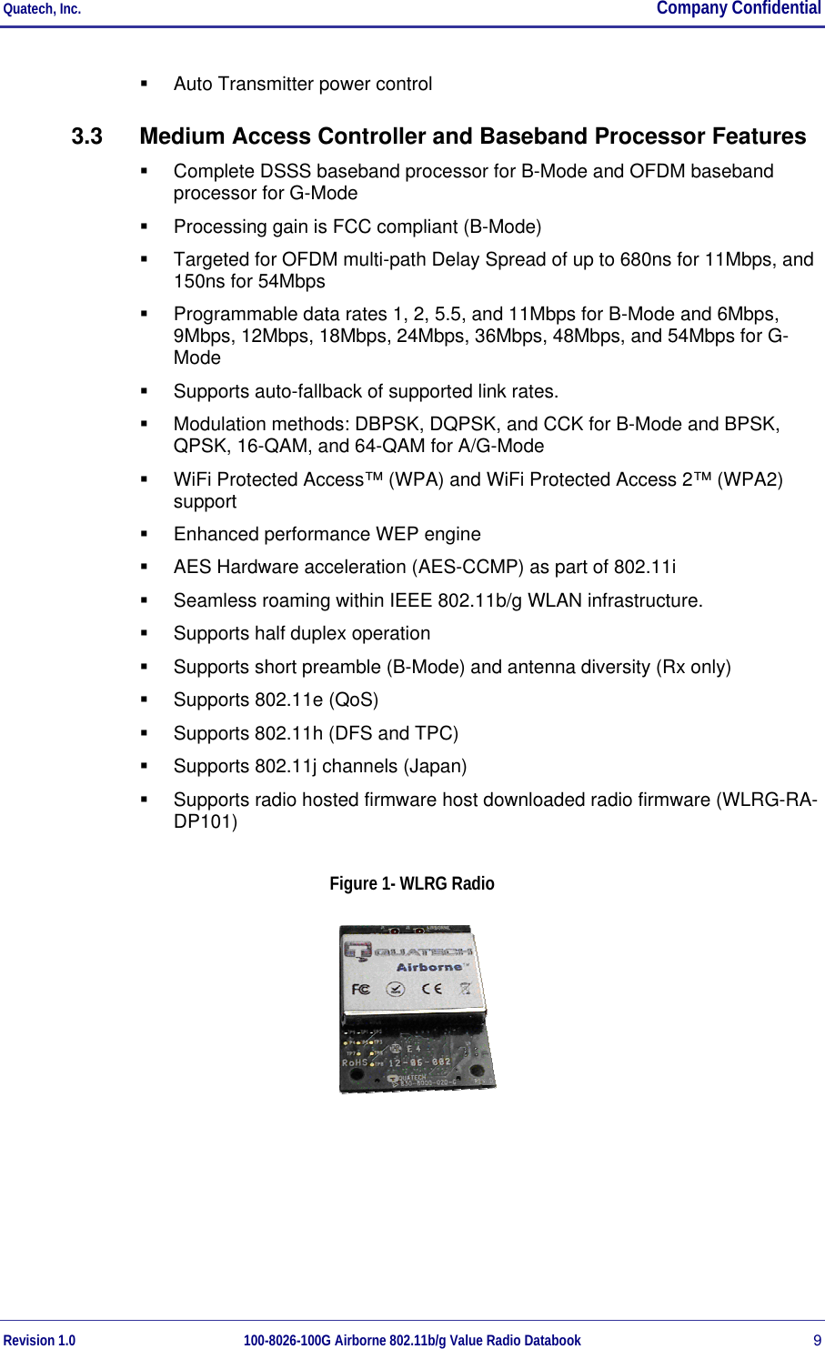 Quatech, Inc.  Company Confidential Revision 1.0 100-8026-100G Airborne 802.11b/g Value Radio Databook 9   Auto Transmitter power control 3.3  Medium Access Controller and Baseband Processor Features   Complete DSSS baseband processor for B-Mode and OFDM baseband processor for G-Mode   Processing gain is FCC compliant (B-Mode)   Targeted for OFDM multi-path Delay Spread of up to 680ns for 11Mbps, and 150ns for 54Mbps   Programmable data rates 1, 2, 5.5, and 11Mbps for B-Mode and 6Mbps, 9Mbps, 12Mbps, 18Mbps, 24Mbps, 36Mbps, 48Mbps, and 54Mbps for G-Mode   Supports auto-fallback of supported link rates.   Modulation methods: DBPSK, DQPSK, and CCK for B-Mode and BPSK, QPSK, 16-QAM, and 64-QAM for A/G-Mode   WiFi Protected Access™ (WPA) and WiFi Protected Access 2™ (WPA2) support    Enhanced performance WEP engine   AES Hardware acceleration (AES-CCMP) as part of 802.11i   Seamless roaming within IEEE 802.11b/g WLAN infrastructure.   Supports half duplex operation   Supports short preamble (B-Mode) and antenna diversity (Rx only)   Supports 802.11e (QoS)   Supports 802.11h (DFS and TPC)   Supports 802.11j channels (Japan)   Supports radio hosted firmware host downloaded radio firmware (WLRG-RA-DP101) Figure 1- WLRG Radio   