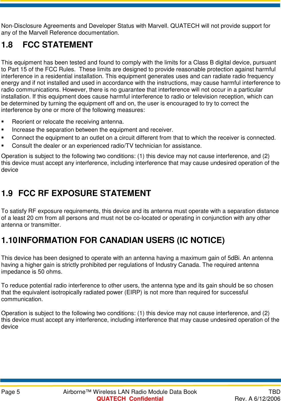     Page 5  Airborne™ Wireless LAN Radio Module Data Book  TBD  QUATECH  Confidential  Rev. A 6/12/2006  Non-Disclosure Agreements and Developer Status with Marvell. QUATECH will not provide support for any of the Marvell Reference documentation. 1.8  FCC STATEMENT This equipment has been tested and found to comply with the limits for a Class B digital device, pursuant to Part 15 of the FCC Rules.  These limits are designed to provide reasonable protection against harmful interference in a residential installation. This equipment generates uses and can radiate radio frequency energy and if not installed and used in accordance with the instructions, may cause harmful interference to radio communications. However, there is no guarantee that interference will not occur in a particular installation. If this equipment does cause harmful interference to radio or television reception, which can be determined by turning the equipment off and on, the user is encouraged to try to correct the interference by one or more of the following measures:   Reorient or relocate the receiving antenna.   Increase the separation between the equipment and receiver.   Connect the equipment to an outlet on a circuit different from that to which the receiver is connected.   Consult the dealer or an experienced radio/TV technician for assistance. Operation is subject to the following two conditions: (1) this device may not cause interference, and (2) this device must accept any interference, including interference that may cause undesired operation of the device  1.9  FCC RF EXPOSURE STATEMENT To satisfy RF exposure requirements, this device and its antenna must operate with a separation distance of a least 20 cm from all persons and must not be co-located or operating in conjunction with any other antenna or transmitter. 1.10 INFORMATION FOR CANADIAN USERS (IC NOTICE) This device has been designed to operate with an antenna having a maximum gain of 5dBi. An antenna having a higher gain is strictly prohibited per regulations of Industry Canada. The required antenna impedance is 50 ohms. To reduce potential radio interference to other users, the antenna type and its gain should be so chosen that the equivalent isotropically radiated power (EIRP) is not more than required for successful communication. Operation is subject to the following two conditions: (1) this device may not cause interference, and (2) this device must accept any interference, including interference that may cause undesired operation of the device