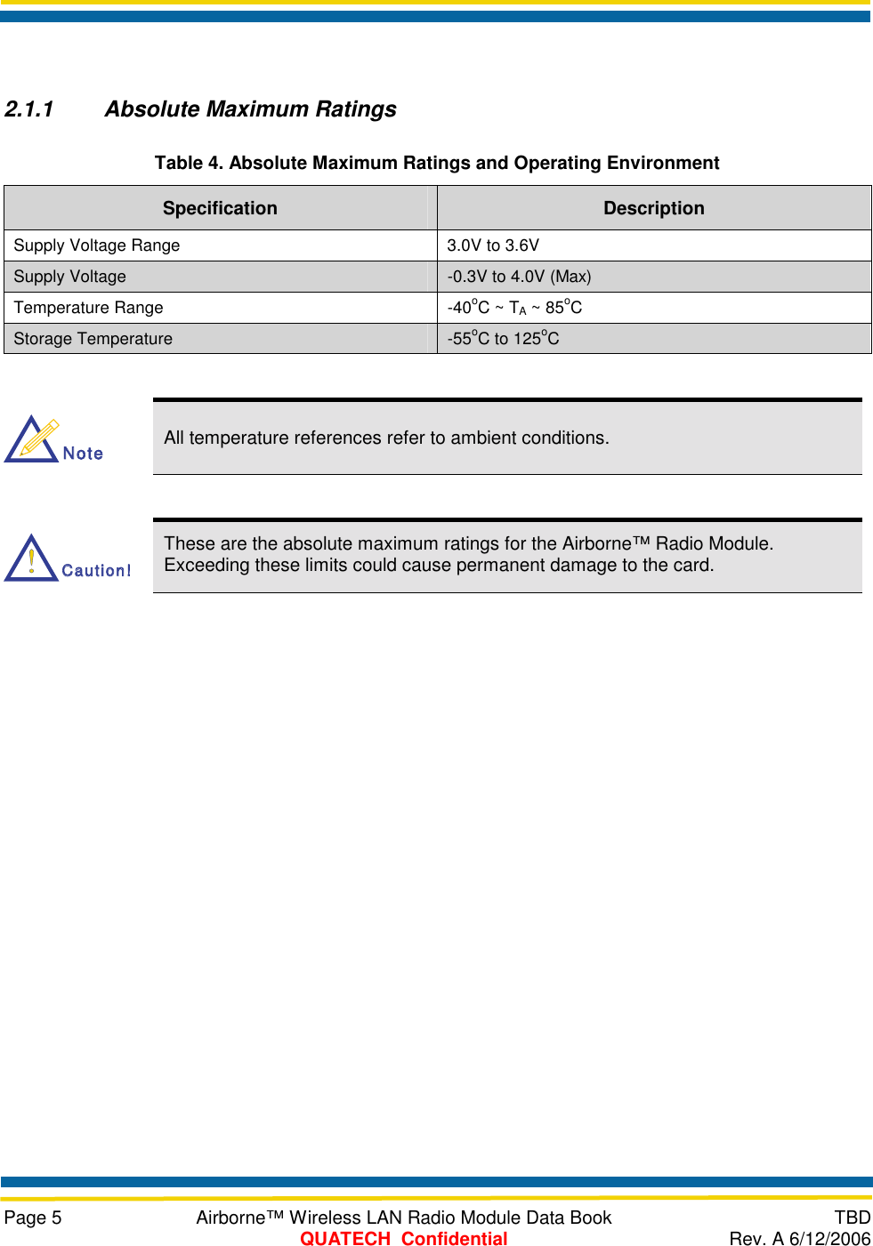     Page 5  Airborne™ Wireless LAN Radio Module Data Book  TBD  QUATECH  Confidential  Rev. A 6/12/2006  2.1.1  Absolute Maximum Ratings Table 4. Absolute Maximum Ratings and Operating Environment Specification  Description Supply Voltage Range  3.0V to 3.6V Supply Voltage  -0.3V to 4.0V (Max) Temperature Range  -40oC ~ TA ~ 85oC Storage Temperature  -55oC to 125oC  NoteNote All temperature references refer to ambient conditions.  Caution!Caution! These are the absolute maximum ratings for the Airborne™ Radio Module. Exceeding these limits could cause permanent damage to the card. 