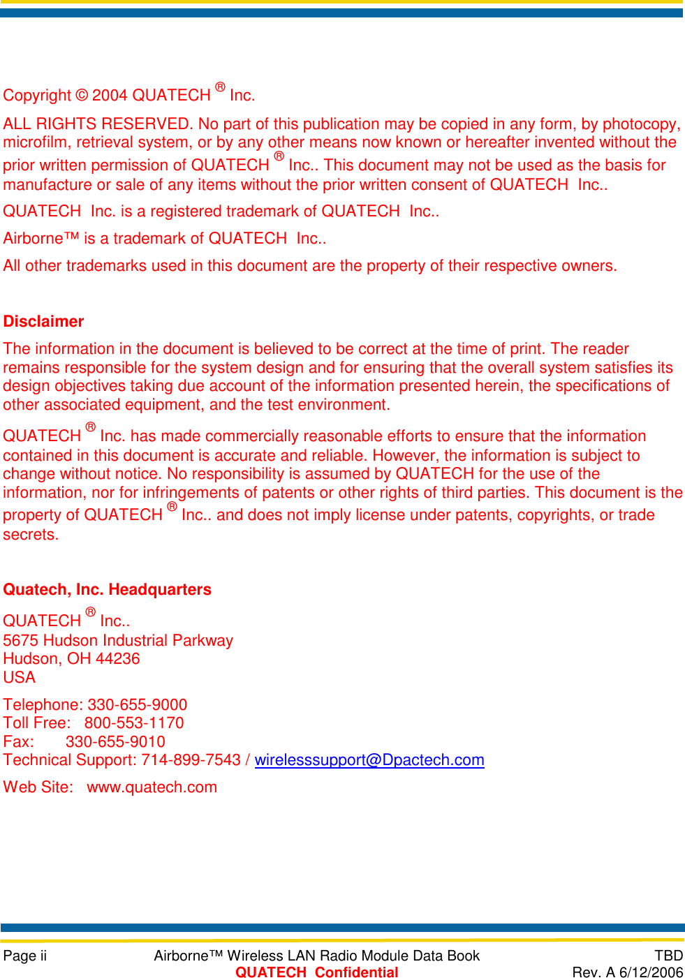    Page ii  Airborne™ Wireless LAN Radio Module Data Book  TBD  QUATECH  Confidential  Rev. A 6/12/2006   Copyright © 2004 QUATECH ® Inc. ALL RIGHTS RESERVED. No part of this publication may be copied in any form, by photocopy, microfilm, retrieval system, or by any other means now known or hereafter invented without the prior written permission of QUATECH ® Inc.. This document may not be used as the basis for manufacture or sale of any items without the prior written consent of QUATECH  Inc.. QUATECH  Inc. is a registered trademark of QUATECH  Inc.. Airborne™ is a trademark of QUATECH  Inc.. All other trademarks used in this document are the property of their respective owners.  Disclaimer The information in the document is believed to be correct at the time of print. The reader remains responsible for the system design and for ensuring that the overall system satisfies its design objectives taking due account of the information presented herein, the specifications of other associated equipment, and the test environment. QUATECH ® Inc. has made commercially reasonable efforts to ensure that the information contained in this document is accurate and reliable. However, the information is subject to change without notice. No responsibility is assumed by QUATECH for the use of the information, nor for infringements of patents or other rights of third parties. This document is the property of QUATECH ® Inc.. and does not imply license under patents, copyrights, or trade secrets.  Quatech, Inc. Headquarters QUATECH ® Inc.. 5675 Hudson Industrial Parkway Hudson, OH 44236 USA Telephone: 330-655-9000 Toll Free:   800-553-1170 Fax:       330-655-9010 Technical Support: 714-899-7543 / wirelesssupport@Dpactech.com Web Site:   www.quatech.com  