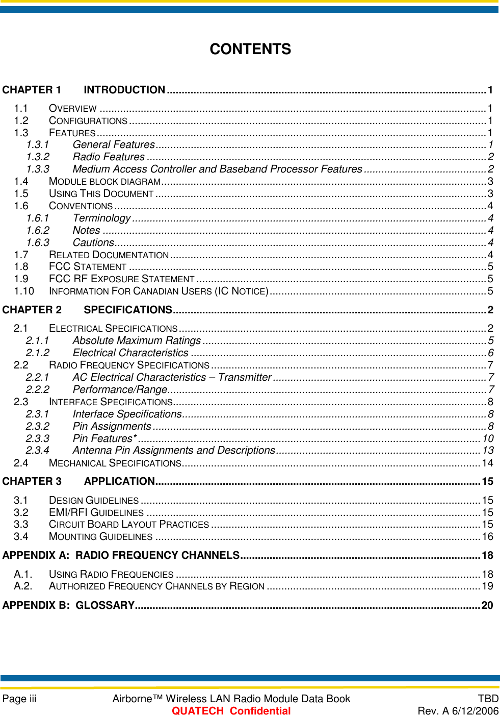     Page iii  Airborne™ Wireless LAN Radio Module Data Book  TBD  QUATECH  Confidential  Rev. A 6/12/2006  CONTENTS CHAPTER 1 INTRODUCTION.............................................................................................................1 1.1 OVERVIEW ....................................................................................................................................1 1.2 CONFIGURATIONS ..........................................................................................................................1 1.3 FEATURES.....................................................................................................................................1 1.3.1 General Features.................................................................................................................1 1.3.2 Radio Features ....................................................................................................................2 1.3.3 Medium Access Controller and Baseband Processor Features..........................................2 1.4 MODULE BLOCK DIAGRAM...............................................................................................................3 1.5 USING THIS DOCUMENT .................................................................................................................3 1.6 CONVENTIONS ...............................................................................................................................4 1.6.1 Terminology.........................................................................................................................4 1.6.2 Notes ...................................................................................................................................4 1.6.3 Cautions...............................................................................................................................4 1.7 RELATED DOCUMENTATION............................................................................................................4 1.8 FCC STATEMENT ..........................................................................................................................5 1.9 FCC RF EXPOSURE STATEMENT ...................................................................................................5 1.10 INFORMATION FOR CANADIAN USERS (IC NOTICE)..........................................................................5 CHAPTER 2 SPECIFICATIONS...........................................................................................................2 2.1 ELECTRICAL SPECIFICATIONS.........................................................................................................2 2.1.1 Absolute Maximum Ratings.................................................................................................5 2.1.2 Electrical Characteristics .....................................................................................................6 2.2 RADIO FREQUENCY SPECIFICATIONS..............................................................................................7 2.2.1 AC Electrical Characteristics – Transmitter .........................................................................7 2.2.2 Performance/Range.............................................................................................................7 2.3 INTERFACE SPECIFICATIONS...........................................................................................................8 2.3.1 Interface Specifications........................................................................................................8 2.3.2 Pin Assignments ..................................................................................................................8 2.3.3 Pin Features*.....................................................................................................................10 2.3.4 Antenna Pin Assignments and Descriptions......................................................................13 2.4 MECHANICAL SPECIFICATIONS......................................................................................................14 CHAPTER 3 APPLICATION...............................................................................................................15 3.1 DESIGN GUIDELINES ....................................................................................................................15 3.2 EMI/RFI GUIDELINES ..................................................................................................................15 3.3 CIRCUIT BOARD LAYOUT PRACTICES ............................................................................................15 3.4 MOUNTING GUIDELINES ...............................................................................................................16 APPENDIX A:  RADIO FREQUENCY CHANNELS..................................................................................18 A.1. USING RADIO FREQUENCIES ........................................................................................................18 A.2. AUTHORIZED FREQUENCY CHANNELS BY REGION .........................................................................19 APPENDIX B:  GLOSSARY......................................................................................................................20  