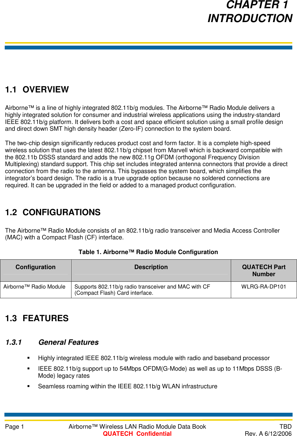     Page 1  Airborne™ Wireless LAN Radio Module Data Book  TBD  QUATECH  Confidential  Rev. A 6/12/2006   1.1 OVERVIEW Airborne™ is a line of highly integrated 802.11b/g modules. The Airborne™ Radio Module delivers a highly integrated solution for consumer and industrial wireless applications using the industry-standard IEEE 802.11b/g platform. It delivers both a cost and space efficient solution using a small profile design and direct down SMT high density header (Zero-IF) connection to the system board. The two-chip design significantly reduces product cost and form factor. It is a complete high-speed wireless solution that uses the latest 802.11b/g chipset from Marvell which is backward compatible with the 802.11b DSSS standard and adds the new 802.11g OFDM (orthogonal Frequency Division Multiplexing) standard support. This chip set includes integrated antenna connectors that provide a direct connection from the radio to the antenna. This bypasses the system board, which simplifies the integrator’s board design. The radio is a true upgrade option because no soldered connections are required. It can be upgraded in the field or added to a managed product configuration. 1.2 CONFIGURATIONS The Airborne™ Radio Module consists of an 802.11b/g radio transceiver and Media Access Controller (MAC) with a Compact Flash (CF) interface. Table 1. Airborne™ Radio Module Configuration Configuration  Description  QUATECH Part Number Airborne™ Radio Module  Supports 802.11b/g radio transceiver and MAC with CF (Compact Flash) Card interface.  WLRG-RA-DP101 1.3 FEATURES 1.3.1 General Features   Highly integrated IEEE 802.11b/g wireless module with radio and baseband processor   IEEE 802.11b/g support up to 54Mbps OFDM(G-Mode) as well as up to 11Mbps DSSS (B-Mode) legacy rates   Seamless roaming within the IEEE 802.11b/g WLAN infrastructure CHAPTER 1   INTRODUCTION