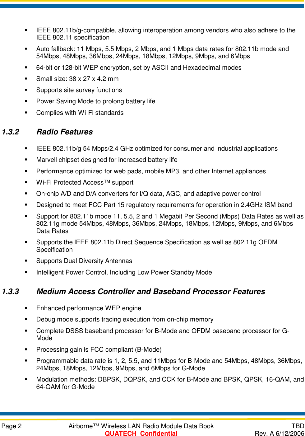     Page 2  Airborne™ Wireless LAN Radio Module Data Book  TBD  QUATECH  Confidential  Rev. A 6/12/2006    IEEE 802.11b/g-compatible, allowing interoperation among vendors who also adhere to the IEEE 802.11 specification   Auto fallback: 11 Mbps, 5.5 Mbps, 2 Mbps, and 1 Mbps data rates for 802.11b mode and 54Mbps, 48Mbps, 36Mbps, 24Mbps, 18Mbps, 12Mbps, 9Mbps, and 6Mbps   64-bit or 128-bit WEP encryption, set by ASCII and Hexadecimal modes   Small size: 38 x 27 x 4.2 mm   Supports site survey functions   Power Saving Mode to prolong battery life   Complies with Wi-Fi standards 1.3.2 Radio Features   IEEE 802.11b/g 54 Mbps/2.4 GHz optimized for consumer and industrial applications   Marvell chipset designed for increased battery life   Performance optimized for web pads, mobile MP3, and other Internet appliances   Wi-Fi Protected Access™ support   On-chip A/D and D/A converters for I/Q data, AGC, and adaptive power control   Designed to meet FCC Part 15 regulatory requirements for operation in 2.4GHz ISM band   Support for 802.11b mode 11, 5.5, 2 and 1 Megabit Per Second (Mbps) Data Rates as well as 802.11g mode 54Mbps, 48Mbps, 36Mbps, 24Mbps, 18Mbps, 12Mbps, 9Mbps, and 6Mbps Data Rates   Supports the lEEE 802.11b Direct Sequence Specification as well as 802.11g OFDM Specification   Supports Dual Diversity Antennas   Intelligent Power Control, Including Low Power Standby Mode 1.3.3  Medium Access Controller and Baseband Processor Features   Enhanced performance WEP engine   Debug mode supports tracing execution from on-chip memory   Complete DSSS baseband processor for B-Mode and OFDM baseband processor for G-Mode   Processing gain is FCC compliant (B-Mode)   Programmable data rate is 1, 2, 5.5, and 11Mbps for B-Mode and 54Mbps, 48Mbps, 36Mbps, 24Mbps, 18Mbps, 12Mbps, 9Mbps, and 6Mbps for G-Mode   Modulation methods: DBPSK, DQPSK, and CCK for B-Mode and BPSK, QPSK, 16-QAM, and 64-QAM for G-Mode 