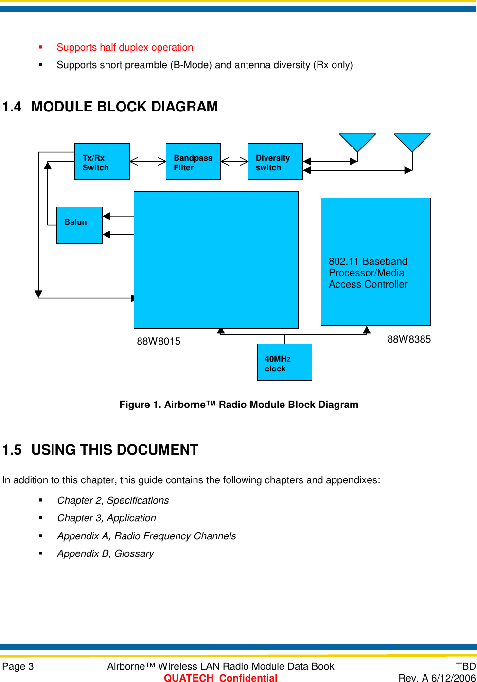     Page 3  Airborne™ Wireless LAN Radio Module Data Book  TBD  QUATECH  Confidential  Rev. A 6/12/2006    Supports half duplex operation   Supports short preamble (B-Mode) and antenna diversity (Rx only) 1.4  MODULE BLOCK DIAGRAM  Figure 1. Airborne™ Radio Module Block Diagram 1.5  USING THIS DOCUMENT In addition to this chapter, this guide contains the following chapters and appendixes:   Chapter 2, Specifications   Chapter 3, Application   Appendix A, Radio Frequency Channels   Appendix B, Glossary   802.11 Baseband Processor/Media Access Controller Balun 40MHz clock LNA PA Receiver Frequency SynthesizerTransmitter VCO Tx/Rx Switch  Bandpass Filter  Diversity switch 88W8015  88W8385 