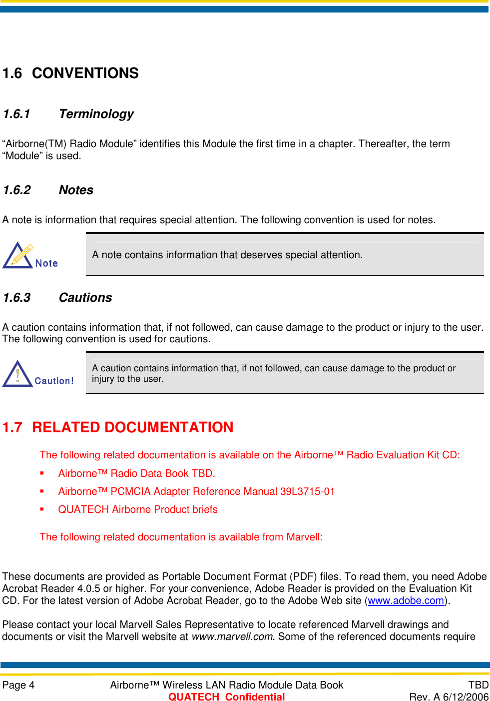     Page 4  Airborne™ Wireless LAN Radio Module Data Book  TBD  QUATECH  Confidential  Rev. A 6/12/2006  1.6 CONVENTIONS 1.6.1 Terminology “Airborne(TM) Radio Module” identifies this Module the first time in a chapter. Thereafter, the term “Module” is used. 1.6.2 Notes A note is information that requires special attention. The following convention is used for notes. NoteNote A note contains information that deserves special attention. 1.6.3 Cautions A caution contains information that, if not followed, can cause damage to the product or injury to the user. The following convention is used for cautions. Caution!Caution! A caution contains information that, if not followed, can cause damage to the product or injury to the user. 1.7 RELATED DOCUMENTATION The following related documentation is available on the Airborne™ Radio Evaluation Kit CD:   Airborne™ Radio Data Book TBD.    Airborne™ PCMCIA Adapter Reference Manual 39L3715-01   QUATECH Airborne Product briefs The following related documentation is available from Marvell:  These documents are provided as Portable Document Format (PDF) files. To read them, you need Adobe Acrobat Reader 4.0.5 or higher. For your convenience, Adobe Reader is provided on the Evaluation Kit CD. For the latest version of Adobe Acrobat Reader, go to the Adobe Web site (www.adobe.com).  Please contact your local Marvell Sales Representative to locate referenced Marvell drawings and documents or visit the Marvell website at www.marvell.com. Some of the referenced documents require 