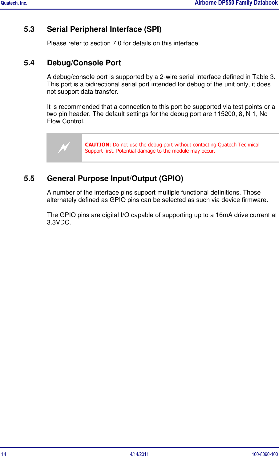 Quatech, Inc.    Airborne DP550 Family Databook  14  4/14/2011  100-8090-100 5.3  Serial Peripheral Interface (SPI) Please refer to section 7.0 for details on this interface. 5.4  Debug/Console Port  A debug/console port is supported by a 2-wire serial interface defined in Table 3. This port is a bidirectional serial port intended for debug of the unit only, it does not support data transfer. It is recommended that a connection to this port be supported via test points or a two pin header. The default settings for the debug port are 115200, 8, N 1, No Flow Control.  CAUTION: Do not use the debug port without contacting Quatech Technical Support first. Potential damage to the module may occur. 5.5  General Purpose Input/Output (GPIO) A number of the interface pins support multiple functional definitions. Those alternately defined as GPIO pins can be selected as such via device firmware. The GPIO pins are digital I/O capable of supporting up to a 16mA drive current at 3.3VDC. 