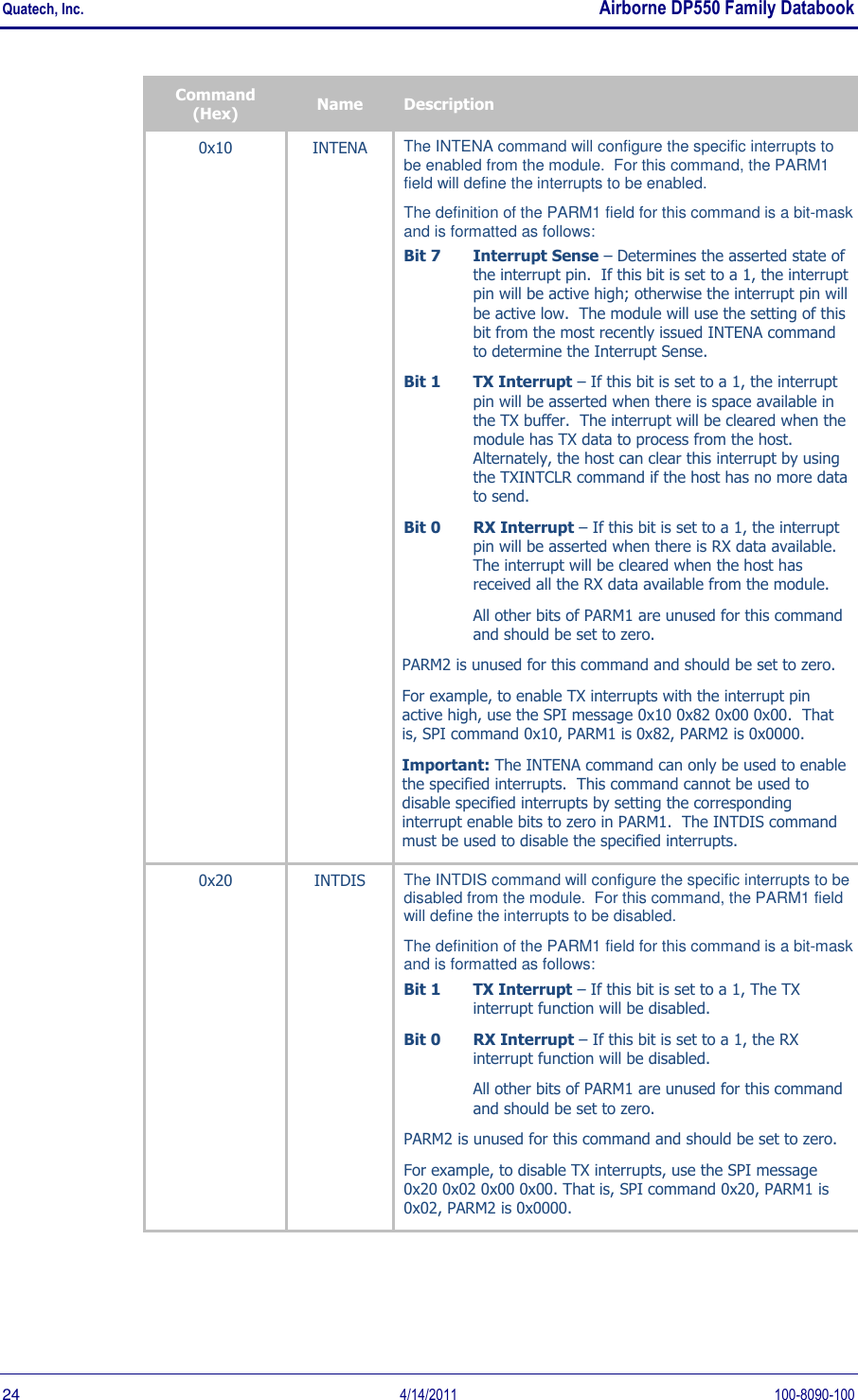 Quatech, Inc.    Airborne DP550 Family Databook  24  4/14/2011  100-8090-100 Command (Hex) Name Description 0x10 INTENA The INTENA command will configure the specific interrupts to be enabled from the module.  For this command, the PARM1 field will define the interrupts to be enabled.   The definition of the PARM1 field for this command is a bit-mask and is formatted as follows: Bit 7 Interrupt Sense – Determines the asserted state of the interrupt pin.  If this bit is set to a 1, the interrupt pin will be active high; otherwise the interrupt pin will be active low.  The module will use the setting of this bit from the most recently issued INTENA command to determine the Interrupt Sense. Bit 1 TX Interrupt – If this bit is set to a 1, the interrupt pin will be asserted when there is space available in the TX buffer.  The interrupt will be cleared when the module has TX data to process from the host.  Alternately, the host can clear this interrupt by using the TXINTCLR command if the host has no more data to send. Bit 0 RX Interrupt – If this bit is set to a 1, the interrupt pin will be asserted when there is RX data available.  The interrupt will be cleared when the host has received all the RX data available from the module. All other bits of PARM1 are unused for this command and should be set to zero. PARM2 is unused for this command and should be set to zero. For example, to enable TX interrupts with the interrupt pin active high, use the SPI message 0x10 0x82 0x00 0x00.  That is, SPI command 0x10, PARM1 is 0x82, PARM2 is 0x0000. Important: The INTENA command can only be used to enable the specified interrupts.  This command cannot be used to disable specified interrupts by setting the corresponding interrupt enable bits to zero in PARM1.  The INTDIS command must be used to disable the specified interrupts. 0x20 INTDIS The INTDIS command will configure the specific interrupts to be disabled from the module.  For this command, the PARM1 field will define the interrupts to be disabled.   The definition of the PARM1 field for this command is a bit-mask and is formatted as follows: Bit 1  TX Interrupt – If this bit is set to a 1, The TX interrupt function will be disabled. Bit 0  RX Interrupt – If this bit is set to a 1, the RX interrupt function will be disabled. All other bits of PARM1 are unused for this command and should be set to zero. PARM2 is unused for this command and should be set to zero. For example, to disable TX interrupts, use the SPI message 0x20 0x02 0x00 0x00. That is, SPI command 0x20, PARM1 is 0x02, PARM2 is 0x0000. 