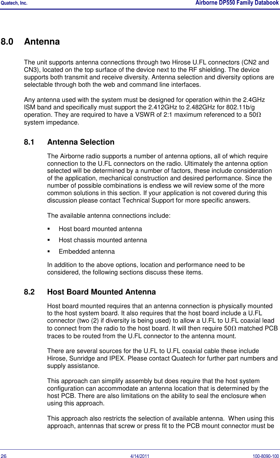 Quatech, Inc.    Airborne DP550 Family Databook  26  4/14/2011  100-8090-100 8.0  Antenna The unit supports antenna connections through two Hirose U.FL connectors (CN2 and CN3), located on the top surface of the device next to the RF shielding. The device supports both transmit and receive diversity. Antenna selection and diversity options are selectable through both the web and command line interfaces. Any antenna used with the system must be designed for operation within the 2.4GHz  ISM band and specifically must support the 2.412GHz to 2.482GHz for 802.11b/g operation. They are required to have a VSWR of 2:1 maximum referenced to a 50 system impedance. 8.1  Antenna Selection The Airborne radio supports a number of antenna options, all of which require connection to the U.FL connectors on the radio. Ultimately the antenna option selected will be determined by a number of factors, these include consideration of the application, mechanical construction and desired performance. Since the number of possible combinations is endless we will review some of the more common solutions in this section. If your application is not covered during this discussion please contact Technical Support for more specific answers. The available antenna connections include:   Host board mounted antenna   Host chassis mounted antenna   Embedded antenna In addition to the above options, location and performance need to be considered, the following sections discuss these items. 8.2  Host Board Mounted Antenna Host board mounted requires that an antenna connection is physically mounted to the host system board. It also requires that the host board include a U.FL connector (two (2) if diversity is being used) to allow a U.FL to U.FL coaxial lead to connect from the radio to the host board. It will then require 50 matched PCB traces to be routed from the U.FL connector to the antenna mount. There are several sources for the U.FL to U.FL coaxial cable these include Hirose, Sunridge and IPEX. Please contact Quatech for further part numbers and supply assistance. This approach can simplify assembly but does require that the host system configuration can accommodate an antenna location that is determined by the host PCB. There are also limitations on the ability to seal the enclosure when using this approach. This approach also restricts the selection of available antenna.  When using this approach, antennas that screw or press fit to the PCB mount connector must be 