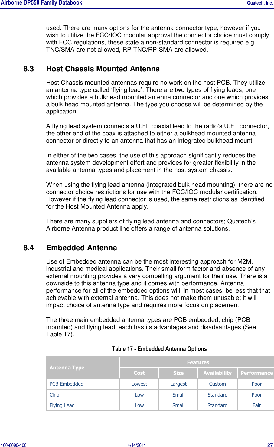 Airborne DP550 Family Databook    Quatech, Inc. 100-8090-100  4/14/2011  27 used. There are many options for the antenna connector type, however if you wish to utilize the FCC/IOC modular approval the connector choice must comply with FCC regulations, these state a non-standard connector is required e.g. TNC/SMA are not allowed, RP-TNC/RP-SMA are allowed. 8.3  Host Chassis Mounted Antenna Host Chassis mounted antennas require no work on the host PCB. They utilize an antenna type called ‘flying lead’. There are two types of flying leads; one which provides a bulkhead mounted antenna connector and one which provides a bulk head mounted antenna. The type you choose will be determined by the application. A flying lead system connects a U.FL coaxial lead to the radio’s U.FL connector, the other end of the coax is attached to either a bulkhead mounted antenna connector or directly to an antenna that has an integrated bulkhead mount.  In either of the two cases, the use of this approach significantly reduces the antenna system development effort and provides for greater flexibility in the available antenna types and placement in the host system chassis. When using the flying lead antenna (integrated bulk head mounting), there are no connector choice restrictions for use with the FCC/IOC modular certification. However if the flying lead connector is used, the same restrictions as identified for the Host Mounted Antenna apply. There are many suppliers of flying lead antenna and connectors; Quatech’s Airborne Antenna product line offers a range of antenna solutions. 8.4  Embedded Antenna Use of Embedded antenna can be the most interesting approach for M2M, industrial and medical applications. Their small form factor and absence of any external mounting provides a very compelling argument for their use. There is a downside to this antenna type and it comes with performance. Antenna performance for all of the embedded options will, in most cases, be less that that achievable with external antenna. This does not make them unusable; it will impact choice of antenna type and requires more focus on placement. The three main embedded antenna types are PCB embedded, chip (PCB mounted) and flying lead; each has its advantages and disadvantages (See Table 17).  Table 17 - Embedded Antenna Options Antenna Type Features Cost Size Availability Performance PCB Embedded Lowest Largest Custom Poor Chip Low Small Standard Poor Flying Lead Low Small Standard Fair  
