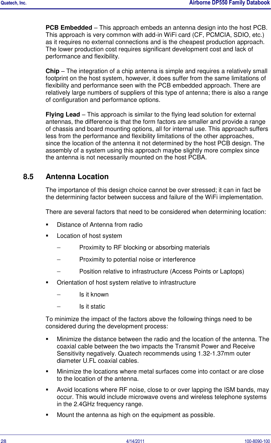 Quatech, Inc.    Airborne DP550 Family Databook  28  4/14/2011  100-8090-100 PCB Embedded – This approach embeds an antenna design into the host PCB. This approach is very common with add-in WiFi card (CF, PCMCIA, SDIO, etc.) as it requires no external connections and is the cheapest production approach. The lower production cost requires significant development cost and lack of performance and flexibility. Chip – The integration of a chip antenna is simple and requires a relatively small footprint on the host system, however, it does suffer from the same limitations of flexibility and performance seen with the PCB embedded approach. There are relatively large numbers of suppliers of this type of antenna; there is also a range of configuration and performance options. Flying Lead – This approach is similar to the flying lead solution for external antennas, the difference is that the form factors are smaller and provide a range of chassis and board mounting options, all for internal use. This approach suffers less from the performance and flexibility limitations of the other approaches, since the location of the antenna it not determined by the host PCB design. The assembly of a system using this approach maybe slightly more complex since the antenna is not necessarily mounted on the host PCBA. 8.5  Antenna Location The importance of this design choice cannot be over stressed; it can in fact be the determining factor between success and failure of the WiFi implementation.  There are several factors that need to be considered when determining location:   Distance of Antenna from radio   Location of host system  Proximity to RF blocking or absorbing materials  Proximity to potential noise or interference  Position relative to infrastructure (Access Points or Laptops)   Orientation of host system relative to infrastructure  Is it known  Is it static To minimize the impact of the factors above the following things need to be considered during the development process:   Minimize the distance between the radio and the location of the antenna. The coaxial cable between the two impacts the Transmit Power and Receive Sensitivity negatively. Quatech recommends using 1.32-1.37mm outer diameter U.FL coaxial cables.   Minimize the locations where metal surfaces come into contact or are close to the location of the antenna.   Avoid locations where RF noise, close to or over lapping the ISM bands, may occur. This would include microwave ovens and wireless telephone systems in the 2.4GHz frequency range.   Mount the antenna as high on the equipment as possible. 
