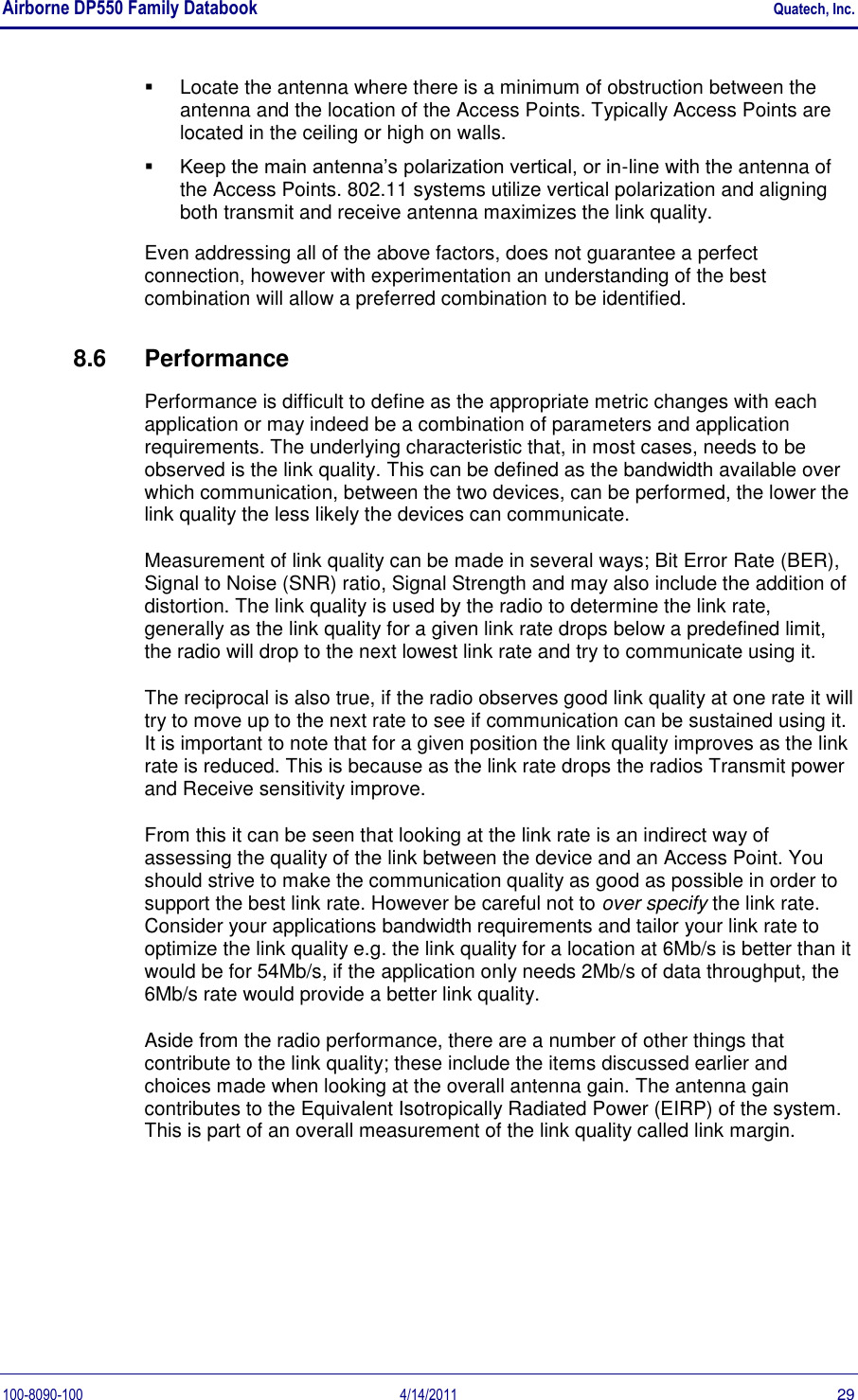 Airborne DP550 Family Databook    Quatech, Inc. 100-8090-100  4/14/2011  29   Locate the antenna where there is a minimum of obstruction between the antenna and the location of the Access Points. Typically Access Points are located in the ceiling or high on walls.  Keep the main antenna’s polarization vertical, or in-line with the antenna of the Access Points. 802.11 systems utilize vertical polarization and aligning both transmit and receive antenna maximizes the link quality. Even addressing all of the above factors, does not guarantee a perfect connection, however with experimentation an understanding of the best combination will allow a preferred combination to be identified. 8.6  Performance Performance is difficult to define as the appropriate metric changes with each application or may indeed be a combination of parameters and application requirements. The underlying characteristic that, in most cases, needs to be observed is the link quality. This can be defined as the bandwidth available over which communication, between the two devices, can be performed, the lower the link quality the less likely the devices can communicate. Measurement of link quality can be made in several ways; Bit Error Rate (BER), Signal to Noise (SNR) ratio, Signal Strength and may also include the addition of distortion. The link quality is used by the radio to determine the link rate, generally as the link quality for a given link rate drops below a predefined limit, the radio will drop to the next lowest link rate and try to communicate using it. The reciprocal is also true, if the radio observes good link quality at one rate it will try to move up to the next rate to see if communication can be sustained using it. It is important to note that for a given position the link quality improves as the link rate is reduced. This is because as the link rate drops the radios Transmit power and Receive sensitivity improve. From this it can be seen that looking at the link rate is an indirect way of assessing the quality of the link between the device and an Access Point. You should strive to make the communication quality as good as possible in order to support the best link rate. However be careful not to over specify the link rate. Consider your applications bandwidth requirements and tailor your link rate to optimize the link quality e.g. the link quality for a location at 6Mb/s is better than it would be for 54Mb/s, if the application only needs 2Mb/s of data throughput, the 6Mb/s rate would provide a better link quality. Aside from the radio performance, there are a number of other things that contribute to the link quality; these include the items discussed earlier and choices made when looking at the overall antenna gain. The antenna gain contributes to the Equivalent Isotropically Radiated Power (EIRP) of the system. This is part of an overall measurement of the link quality called link margin. 