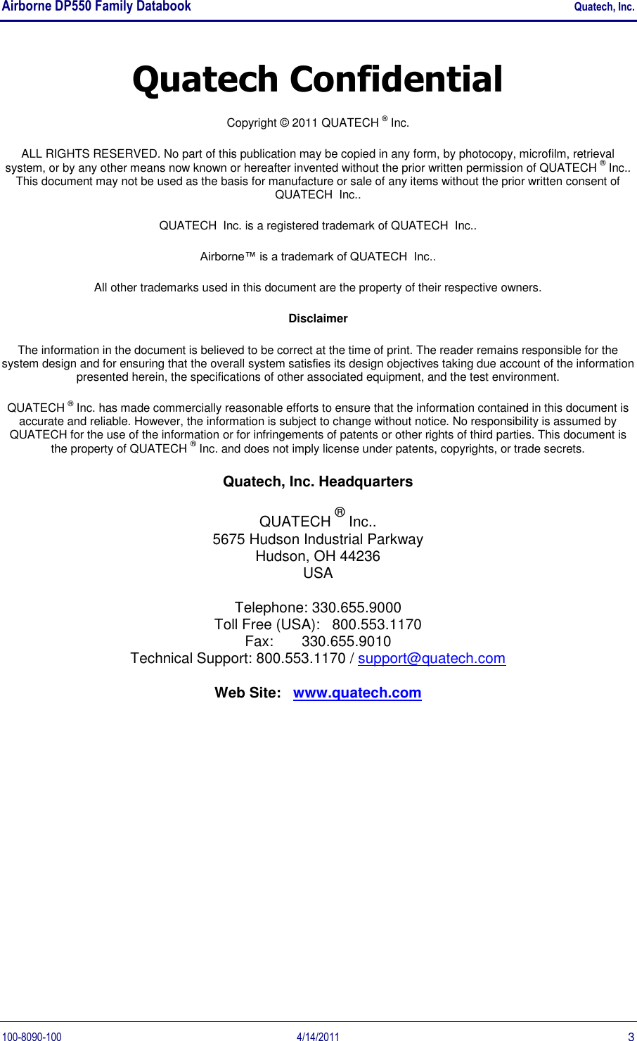 Airborne DP550 Family Databook    Quatech, Inc. 100-8090-100  4/14/2011  3 Quatech Confidential Copyright © 2011 QUATECH ® Inc. ALL RIGHTS RESERVED. No part of this publication may be copied in any form, by photocopy, microfilm, retrieval system, or by any other means now known or hereafter invented without the prior written permission of QUATECH ® Inc.. This document may not be used as the basis for manufacture or sale of any items without the prior written consent of QUATECH  Inc.. QUATECH  Inc. is a registered trademark of QUATECH  Inc.. Airborne™ is a trademark of QUATECH  Inc.. All other trademarks used in this document are the property of their respective owners. Disclaimer The information in the document is believed to be correct at the time of print. The reader remains responsible for the system design and for ensuring that the overall system satisfies its design objectives taking due account of the information presented herein, the specifications of other associated equipment, and the test environment. QUATECH ® Inc. has made commercially reasonable efforts to ensure that the information contained in this document is accurate and reliable. However, the information is subject to change without notice. No responsibility is assumed by QUATECH for the use of the information or for infringements of patents or other rights of third parties. This document is the property of QUATECH ® Inc. and does not imply license under patents, copyrights, or trade secrets. Quatech, Inc. Headquarters QUATECH ® Inc.. 5675 Hudson Industrial Parkway Hudson, OH 44236 USA Telephone: 330.655.9000 Toll Free (USA):   800.553.1170 Fax:       330.655.9010 Technical Support: 800.553.1170 / support@quatech.com Web Site:   www.quatech.com   