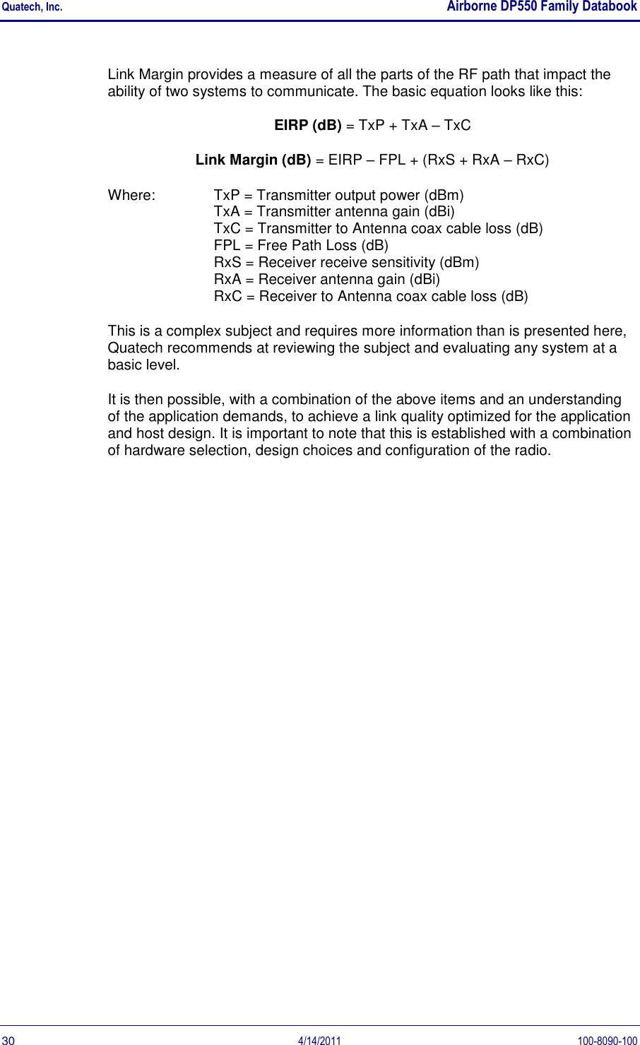 Quatech, Inc.    Airborne DP550 Family Databook  30  4/14/2011  100-8090-100 Link Margin provides a measure of all the parts of the RF path that impact the ability of two systems to communicate. The basic equation looks like this: EIRP (dB) = TxP + TxA – TxC Link Margin (dB) = EIRP – FPL + (RxS + RxA – RxC) Where:  TxP = Transmitter output power (dBm) TxA = Transmitter antenna gain (dBi) TxC = Transmitter to Antenna coax cable loss (dB) FPL = Free Path Loss (dB) RxS = Receiver receive sensitivity (dBm) RxA = Receiver antenna gain (dBi) RxC = Receiver to Antenna coax cable loss (dB) This is a complex subject and requires more information than is presented here, Quatech recommends at reviewing the subject and evaluating any system at a basic level. It is then possible, with a combination of the above items and an understanding of the application demands, to achieve a link quality optimized for the application and host design. It is important to note that this is established with a combination of hardware selection, design choices and configuration of the radio. 