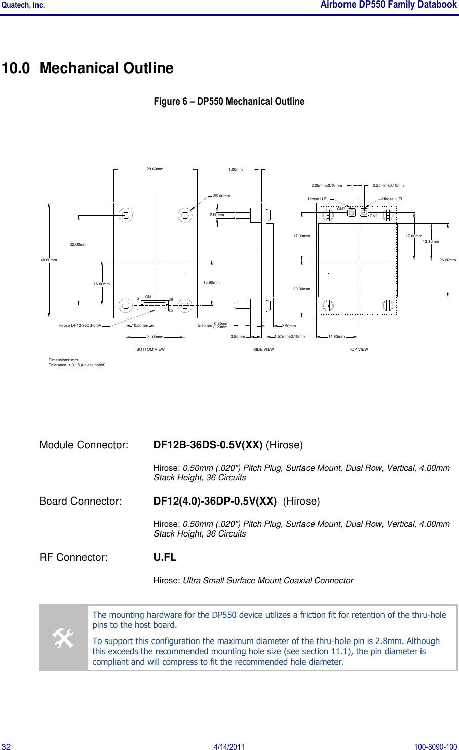 Quatech, Inc.    Airborne DP550 Family Databook  32  4/14/2011  100-8090-100 10.0  Mechanical Outline Figure 6 – DP550 Mechanical Outline 26.20mm13.10mm2.00mm20.30mm14.80mm15.90mm5.80mm+0.25mm-0.20mm3.80mmCN1CN3CN2Ø5.00mmDimensions: mm Tolerance: ± 0.15 (unless noted)29.60mm40.60mm17.00mm17.00mmSIDE VIEW3635212.25mm±0.10mmHirose U.FL Hirose U.FLHirose DF12-36DS-0.5V2.25mm±0.10mm2.50mm1.00mm1.57mm±0.10mm21.00mm32.00mm16.00mm10.50mmTOP VIEWBOTTOM VIEW Module Connector:   DF12B-36DS-0.5V(XX) (Hirose)  Hirose: 0.50mm (.020&quot;) Pitch Plug, Surface Mount, Dual Row, Vertical, 4.00mm Stack Height, 36 Circuits Board Connector:  DF12(4.0)-36DP-0.5V(XX)  (Hirose)  Hirose: 0.50mm (.020&quot;) Pitch Plug, Surface Mount, Dual Row, Vertical, 4.00mm Stack Height, 36 Circuits RF Connector:  U.FL   Hirose: Ultra Small Surface Mount Coaxial Connector  The mounting hardware for the DP550 device utilizes a friction fit for retention of the thru-hole pins to the host board.  To support this configuration the maximum diameter of the thru-hole pin is 2.8mm. Although this exceeds the recommended mounting hole size (see section 11.1), the pin diameter is compliant and will compress to fit the recommended hole diameter.  