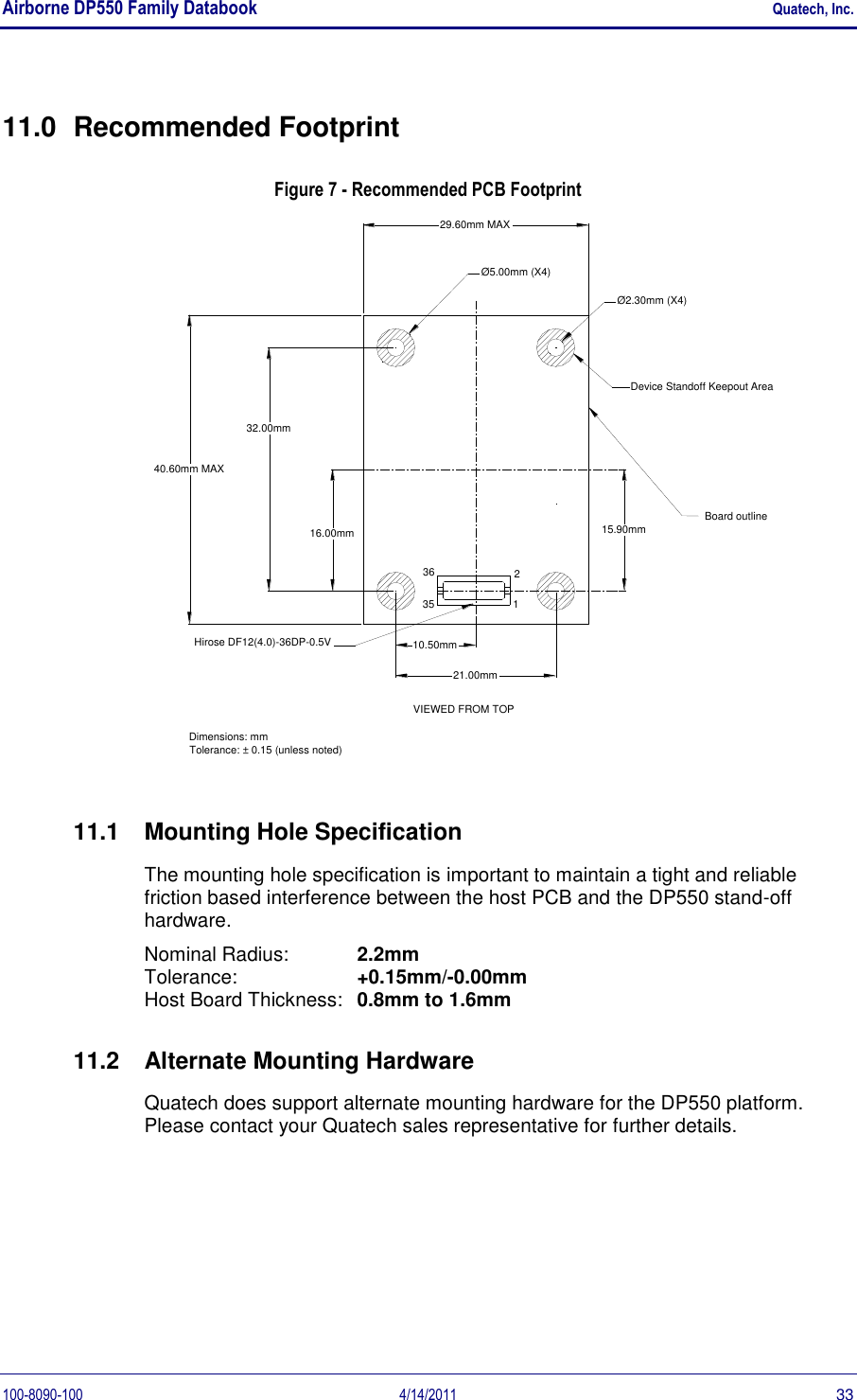 Airborne DP550 Family Databook    Quatech, Inc. 100-8090-100  4/14/2011  33 11.0  Recommended Footprint Figure 7 - Recommended PCB Footprint 15.90mmØ5.00mm (X4)Device Standoff Keepout AreaØ2.30mm (X4)Board outlineDimensions: mmTolerance: ± 0.15 (unless noted)29.60mm MAX40.60mm MAX213635Hirose DF12(4.0)-36DP-0.5V21.00mm32.00mm16.00mm10.50mmVIEWED FROM TOP 11.1  Mounting Hole Specification The mounting hole specification is important to maintain a tight and reliable friction based interference between the host PCB and the DP550 stand-off hardware. Nominal Radius:  2.2mm Tolerance:  +0.15mm/-0.00mm Host Board Thickness:  0.8mm to 1.6mm 11.2  Alternate Mounting Hardware Quatech does support alternate mounting hardware for the DP550 platform. Please contact your Quatech sales representative for further details. 