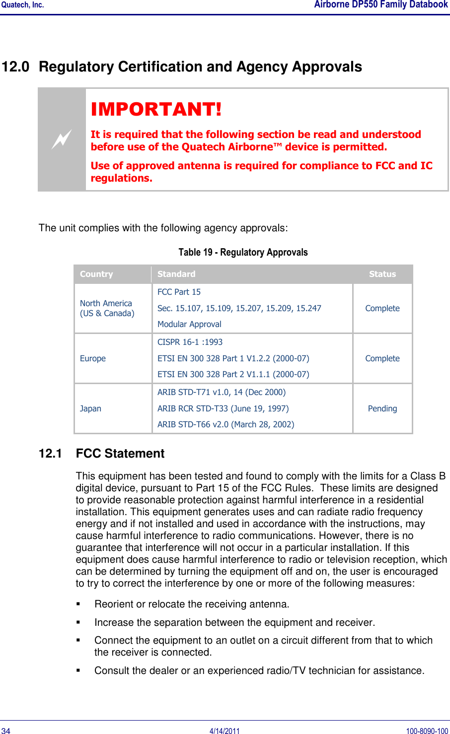 Quatech, Inc.    Airborne DP550 Family Databook  34  4/14/2011  100-8090-100 12.0  Regulatory Certification and Agency Approvals  IMPORTANT! It is required that the following section be read and understood before use of the Quatech Airborne™ device is permitted. Use of approved antenna is required for compliance to FCC and IC regulations.  The unit complies with the following agency approvals:  Table 19 - Regulatory Approvals Country Standard Status North America (US &amp; Canada) FCC Part 15 Sec. 15.107, 15.109, 15.207, 15.209, 15.247 Modular Approval Complete Europe CISPR 16-1 :1993 ETSI EN 300 328 Part 1 V1.2.2 (2000-07) ETSI EN 300 328 Part 2 V1.1.1 (2000-07) Complete Japan ARIB STD-T71 v1.0, 14 (Dec 2000) ARIB RCR STD-T33 (June 19, 1997) ARIB STD-T66 v2.0 (March 28, 2002) Pending 12.1  FCC Statement This equipment has been tested and found to comply with the limits for a Class B digital device, pursuant to Part 15 of the FCC Rules.  These limits are designed to provide reasonable protection against harmful interference in a residential installation. This equipment generates uses and can radiate radio frequency energy and if not installed and used in accordance with the instructions, may cause harmful interference to radio communications. However, there is no guarantee that interference will not occur in a particular installation. If this equipment does cause harmful interference to radio or television reception, which can be determined by turning the equipment off and on, the user is encouraged to try to correct the interference by one or more of the following measures:   Reorient or relocate the receiving antenna.   Increase the separation between the equipment and receiver.   Connect the equipment to an outlet on a circuit different from that to which the receiver is connected.   Consult the dealer or an experienced radio/TV technician for assistance. 