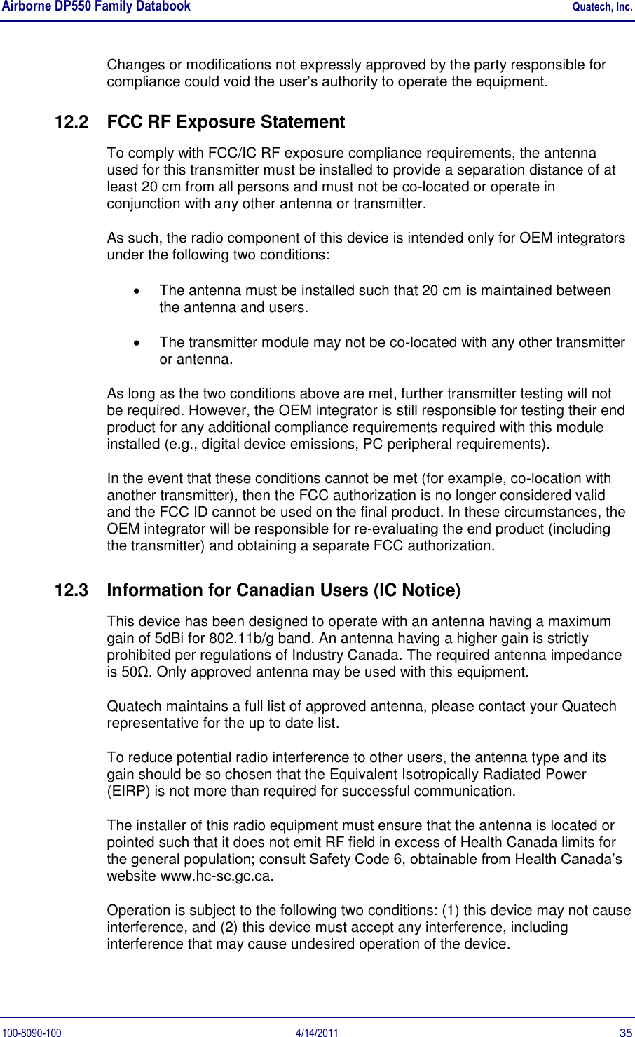 Airborne DP550 Family Databook    Quatech, Inc. 100-8090-100  4/14/2011  35 Changes or modifications not expressly approved by the party responsible for compliance could void the user’s authority to operate the equipment. 12.2  FCC RF Exposure Statement To comply with FCC/IC RF exposure compliance requirements, the antenna used for this transmitter must be installed to provide a separation distance of at least 20 cm from all persons and must not be co-located or operate in conjunction with any other antenna or transmitter.  As such, the radio component of this device is intended only for OEM integrators under the following two conditions:    The antenna must be installed such that 20 cm is maintained between the antenna and users.    The transmitter module may not be co-located with any other transmitter or antenna.  As long as the two conditions above are met, further transmitter testing will not be required. However, the OEM integrator is still responsible for testing their end product for any additional compliance requirements required with this module installed (e.g., digital device emissions, PC peripheral requirements).  In the event that these conditions cannot be met (for example, co-location with another transmitter), then the FCC authorization is no longer considered valid and the FCC ID cannot be used on the final product. In these circumstances, the OEM integrator will be responsible for re-evaluating the end product (including the transmitter) and obtaining a separate FCC authorization.  12.3  Information for Canadian Users (IC Notice) This device has been designed to operate with an antenna having a maximum gain of 5dBi for 802.11b/g band. An antenna having a higher gain is strictly prohibited per regulations of Industry Canada. The required antenna impedance is 50Ω. Only approved antenna may be used with this equipment. Quatech maintains a full list of approved antenna, please contact your Quatech representative for the up to date list. To reduce potential radio interference to other users, the antenna type and its gain should be so chosen that the Equivalent Isotropically Radiated Power (EIRP) is not more than required for successful communication. The installer of this radio equipment must ensure that the antenna is located or pointed such that it does not emit RF field in excess of Health Canada limits for the general population; consult Safety Code 6, obtainable from Health Canada’s website www.hc-sc.gc.ca. Operation is subject to the following two conditions: (1) this device may not cause interference, and (2) this device must accept any interference, including interference that may cause undesired operation of the device. 