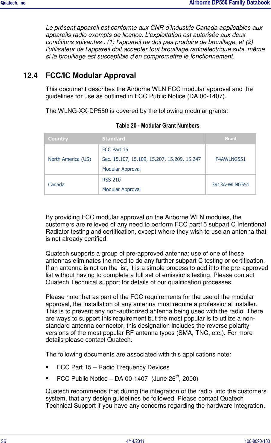 Quatech, Inc.    Airborne DP550 Family Databook  36  4/14/2011  100-8090-100 Le présent appareil est conforme aux CNR d&apos;Industrie Canada applicables aux appareils radio exempts de licence. L&apos;exploitation est autorisée aux deux conditions suivantes : (1) l&apos;appareil ne doit pas produire de brouillage, et (2) l&apos;utilisateur de l&apos;appareil doit accepter tout brouillage radioélectrique subi, même si le brouillage est susceptible d&apos;en compromettre le fonctionnement. 12.4  FCC/IC Modular Approval This document describes the Airborne WLN FCC modular approval and the guidelines for use as outlined in FCC Public Notice (DA 00-1407).  The WLNG-XX-DP550 is covered by the following modular grants: Table 20 - Modular Grant Numbers Country Standard Grant North America (US) FCC Part 15 Sec. 15.107, 15.109, 15.207, 15.209, 15.247 Modular Approval F4AWLNG551 Canada RSS 210 Modular Approval 3913A-WLNG551  By providing FCC modular approval on the Airborne WLN modules, the customers are relieved of any need to perform FCC part15 subpart C Intentional Radiator testing and certification, except where they wish to use an antenna that is not already certified.  Quatech supports a group of pre-approved antenna; use of one of these antennas eliminates the need to do any further subpart C testing or certification. If an antenna is not on the list, it is a simple process to add it to the pre-approved list without having to complete a full set of emissions testing. Please contact Quatech Technical support for details of our qualification processes. Please note that as part of the FCC requirements for the use of the modular approval, the installation of any antenna must require a professional installer. This is to prevent any non-authorized antenna being used with the radio. There are ways to support this requirement but the most popular is to utilize a non-standard antenna connector, this designation includes the reverse polarity versions of the most popular RF antenna types (SMA, TNC, etc.). For more details please contact Quatech. The following documents are associated with this applications note:   FCC Part 15 – Radio Frequency Devices  FCC Public Notice – DA 00-1407  (June 26th, 2000) Quatech recommends that during the integration of the radio, into the customers system, that any design guidelines be followed. Please contact Quatech Technical Support if you have any concerns regarding the hardware integration. 
