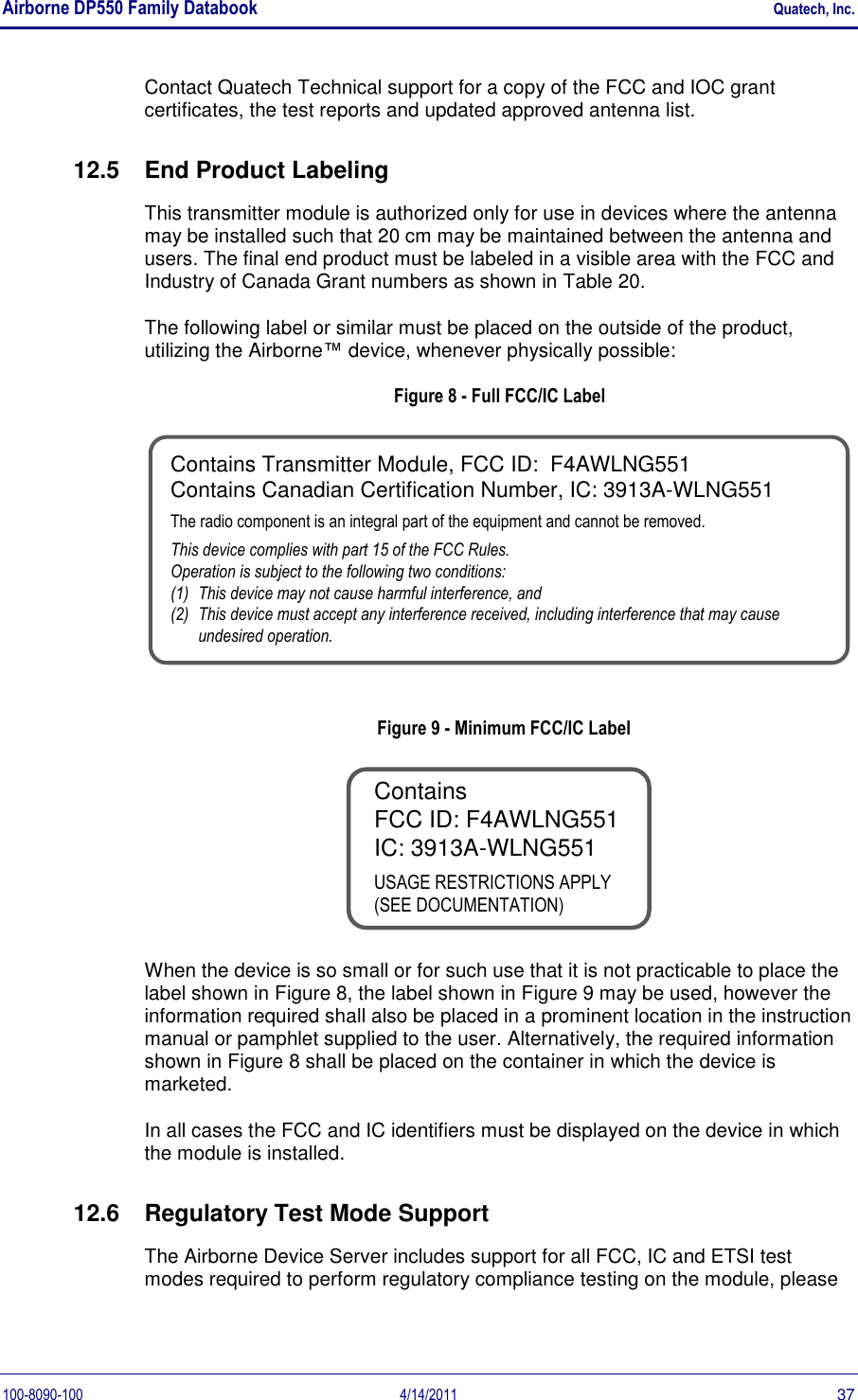 Airborne DP550 Family Databook    Quatech, Inc. 100-8090-100  4/14/2011  37 Contact Quatech Technical support for a copy of the FCC and IOC grant certificates, the test reports and updated approved antenna list. 12.5  End Product Labeling This transmitter module is authorized only for use in devices where the antenna may be installed such that 20 cm may be maintained between the antenna and users. The final end product must be labeled in a visible area with the FCC and Industry of Canada Grant numbers as shown in Table 20.  The following label or similar must be placed on the outside of the product, utilizing the Airborne™ device, whenever physically possible: Figure 8 - Full FCC/IC Label Contains Transmitter Module, FCC ID:  F4AWLNG551Contains Canadian Certification Number, IC: 3913A-WLNG551The radio component is an integral part of the equipment and cannot be removed.This device complies with part 15 of the FCC Rules.Operation is subject to the following two conditions:(1)  This device may not cause harmful interference, and (2)  This device must accept any interference received, including interference that may cause undesired operation. Figure 9 - Minimum FCC/IC Label Contains FCC ID: F4AWLNG551IC: 3913A-WLNG551USAGE RESTRICTIONS APPLY (SEE DOCUMENTATION) When the device is so small or for such use that it is not practicable to place the label shown in Figure 8, the label shown in Figure 9 may be used, however the information required shall also be placed in a prominent location in the instruction manual or pamphlet supplied to the user. Alternatively, the required information shown in Figure 8 shall be placed on the container in which the device is marketed. In all cases the FCC and IC identifiers must be displayed on the device in which the module is installed. 12.6  Regulatory Test Mode Support The Airborne Device Server includes support for all FCC, IC and ETSI test modes required to perform regulatory compliance testing on the module, please 