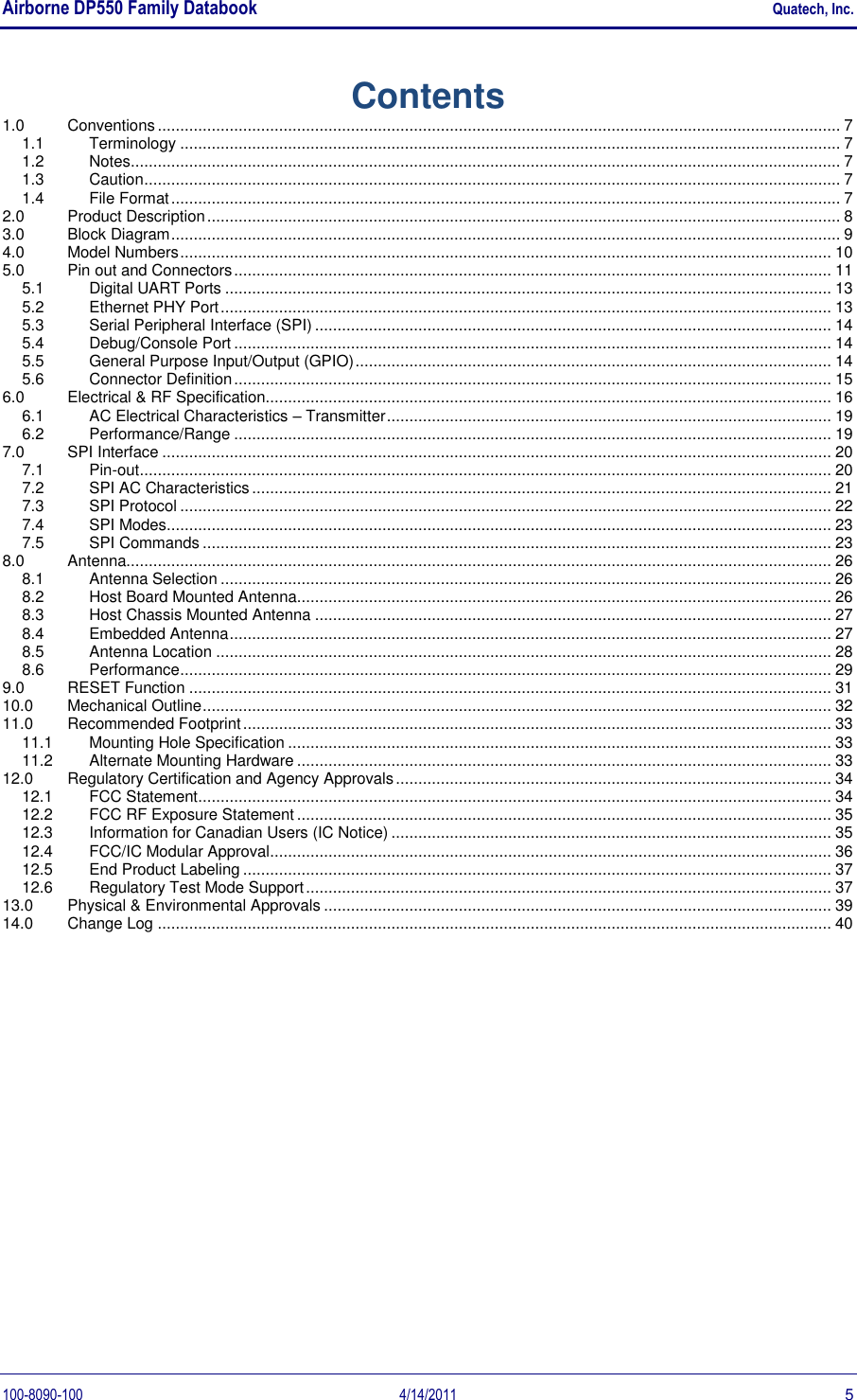 Airborne DP550 Family Databook    Quatech, Inc. 100-8090-100  4/14/2011  5 Contents 1.0  Conventions ........................................................................................................................................................ 7 1.1  Terminology ................................................................................................................................................... 7 1.2  Notes .............................................................................................................................................................. 7 1.3  Caution ........................................................................................................................................................... 7 1.4  File Format ..................................................................................................................................................... 7 2.0  Product Description ............................................................................................................................................. 8 3.0  Block Diagram ..................................................................................................................................................... 9 4.0  Model Numbers ................................................................................................................................................. 10 5.0  Pin out and Connectors ..................................................................................................................................... 11 5.1  Digital UART Ports ....................................................................................................................................... 13 5.2  Ethernet PHY Port ........................................................................................................................................ 13 5.3  Serial Peripheral Interface (SPI) ................................................................................................................... 14 5.4  Debug/Console Port ..................................................................................................................................... 14 5.5  General Purpose Input/Output (GPIO) .......................................................................................................... 14 5.6  Connector Definition ..................................................................................................................................... 15 6.0  Electrical &amp; RF Specification.............................................................................................................................. 16 6.1  AC Electrical Characteristics – Transmitter ................................................................................................... 19 6.2  Performance/Range ..................................................................................................................................... 19 7.0  SPI Interface ..................................................................................................................................................... 20 7.1  Pin-out .......................................................................................................................................................... 20 7.2  SPI AC Characteristics ................................................................................................................................. 21 7.3  SPI Protocol ................................................................................................................................................. 22 7.4  SPI Modes .................................................................................................................................................... 23 7.5  SPI Commands ............................................................................................................................................ 23 8.0  Antenna............................................................................................................................................................. 26 8.1  Antenna Selection ........................................................................................................................................ 26 8.2  Host Board Mounted Antenna....................................................................................................................... 26 8.3  Host Chassis Mounted Antenna ................................................................................................................... 27 8.4  Embedded Antenna ...................................................................................................................................... 27 8.5  Antenna Location ......................................................................................................................................... 28 8.6  Performance ................................................................................................................................................. 29 9.0  RESET Function ............................................................................................................................................... 31 10.0  Mechanical Outline ............................................................................................................................................ 32 11.0  Recommended Footprint ................................................................................................................................... 33 11.1  Mounting Hole Specification ......................................................................................................................... 33 11.2  Alternate Mounting Hardware ....................................................................................................................... 33 12.0  Regulatory Certification and Agency Approvals ................................................................................................. 34 12.1  FCC Statement ............................................................................................................................................. 34 12.2  FCC RF Exposure Statement ....................................................................................................................... 35 12.3  Information for Canadian Users (IC Notice) .................................................................................................. 35 12.4  FCC/IC Modular Approval ............................................................................................................................. 36 12.5  End Product Labeling ................................................................................................................................... 37 12.6  Regulatory Test Mode Support ..................................................................................................................... 37 13.0  Physical &amp; Environmental Approvals ................................................................................................................. 39 14.0  Change Log ...................................................................................................................................................... 40 