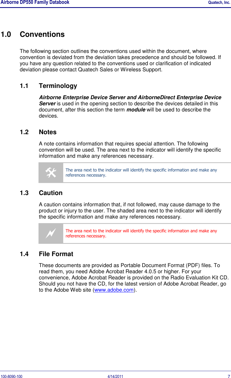 Airborne DP550 Family Databook    Quatech, Inc. 100-8090-100  4/14/2011  7 1.0  Conventions The following section outlines the conventions used within the document, where convention is deviated from the deviation takes precedence and should be followed. If you have any question related to the conventions used or clarification of indicated deviation please contact Quatech Sales or Wireless Support. 1.1  Terminology Airborne Enterprise Device Server and AirborneDirect Enterprise Device Server is used in the opening section to describe the devices detailed in this document, after this section the term module will be used to describe the devices. 1.2  Notes A note contains information that requires special attention. The following convention will be used. The area next to the indicator will identify the specific information and make any references necessary.  The area next to the indicator will identify the specific information and make any references necessary. 1.3  Caution A caution contains information that, if not followed, may cause damage to the product or injury to the user. The shaded area next to the indicator will identify the specific information and make any references necessary.  The area next to the indicator will identify the specific information and make any references necessary. 1.4  File Format These documents are provided as Portable Document Format (PDF) files. To read them, you need Adobe Acrobat Reader 4.0.5 or higher. For your convenience, Adobe Acrobat Reader is provided on the Radio Evaluation Kit CD. Should you not have the CD, for the latest version of Adobe Acrobat Reader, go to the Adobe Web site (www.adobe.com).  