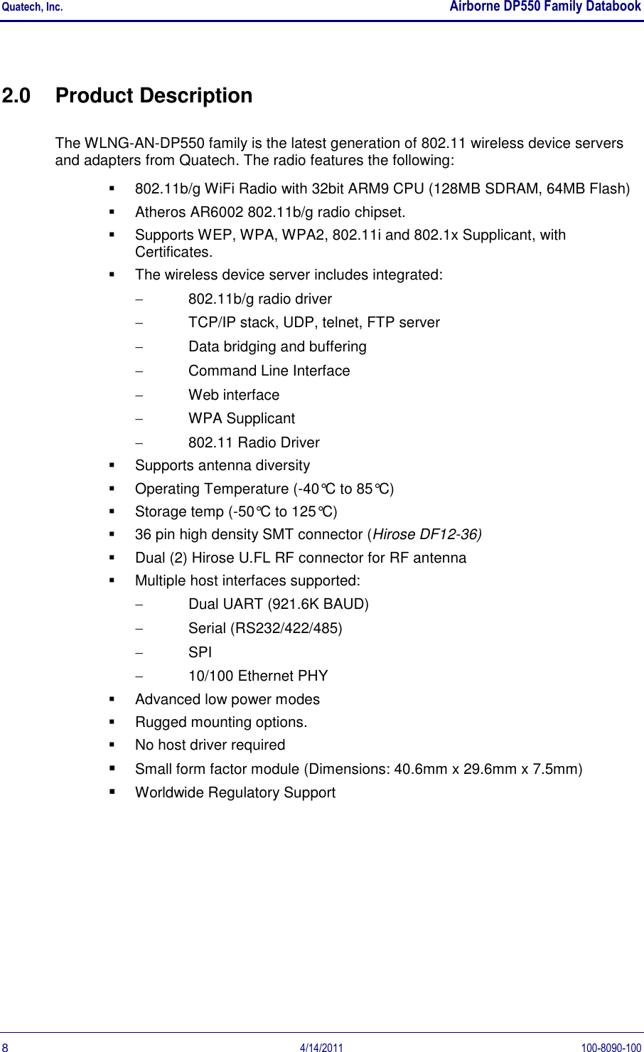 Quatech, Inc.    Airborne DP550 Family Databook  8  4/14/2011  100-8090-100 2.0  Product Description The WLNG-AN-DP550 family is the latest generation of 802.11 wireless device servers and adapters from Quatech. The radio features the following:   802.11b/g WiFi Radio with 32bit ARM9 CPU (128MB SDRAM, 64MB Flash)   Atheros AR6002 802.11b/g radio chipset.   Supports WEP, WPA, WPA2, 802.11i and 802.1x Supplicant, with Certificates.   The wireless device server includes integrated:   802.11b/g radio driver   TCP/IP stack, UDP, telnet, FTP server   Data bridging and buffering   Command Line Interface   Web interface   WPA Supplicant   802.11 Radio Driver   Supports antenna diversity   Operating Temperature (-40°C to 85°C)   Storage temp (-50°C to 125°C)   36 pin high density SMT connector (Hirose DF12-36)   Dual (2) Hirose U.FL RF connector for RF antenna   Multiple host interfaces supported:   Dual UART (921.6K BAUD)   Serial (RS232/422/485)  SPI   10/100 Ethernet PHY   Advanced low power modes   Rugged mounting options.   No host driver required  Small form factor module (Dimensions: 40.6mm x 29.6mm x 7.5mm)  Worldwide Regulatory Support 