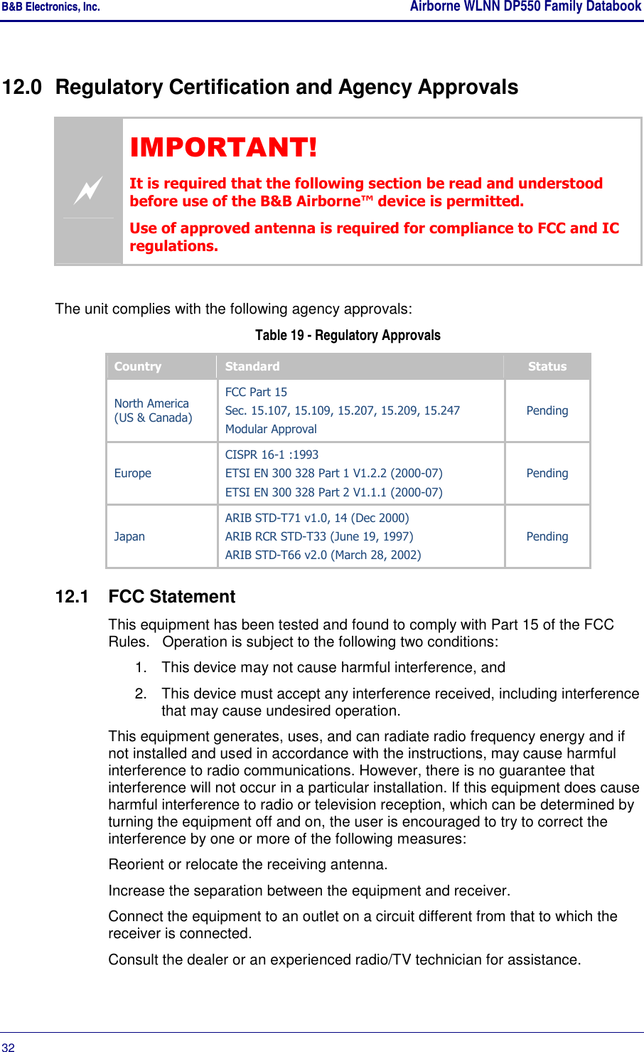 B&amp;B Electronics, Inc.    Airborne WLNN DP550 Family Databook  32       12.0  Regulatory Certification and Agency Approvals  IMPORTANT! It is required that the following section be read and understood before use of the B&amp;B Airborne™ device is permitted. Use of approved antenna is required for compliance to FCC and IC regulations.  The unit complies with the following agency approvals:  Table 19 - Regulatory Approvals Country  Standard  Status North America (US &amp; Canada) FCC Part 15 Sec. 15.107, 15.109, 15.207, 15.209, 15.247 Modular Approval Pending Europe CISPR 16-1 :1993 ETSI EN 300 328 Part 1 V1.2.2 (2000-07) ETSI EN 300 328 Part 2 V1.1.1 (2000-07) Pending Japan ARIB STD-T71 v1.0, 14 (Dec 2000) ARIB RCR STD-T33 (June 19, 1997) ARIB STD-T66 v2.0 (March 28, 2002) Pending 12.1  FCC Statement This equipment has been tested and found to comply with Part 15 of the FCC Rules.   Operation is subject to the following two conditions: 1.  This device may not cause harmful interference, and 2.  This device must accept any interference received, including interference that may cause undesired operation. This equipment generates, uses, and can radiate radio frequency energy and if not installed and used in accordance with the instructions, may cause harmful interference to radio communications. However, there is no guarantee that interference will not occur in a particular installation. If this equipment does cause harmful interference to radio or television reception, which can be determined by turning the equipment off and on, the user is encouraged to try to correct the interference by one or more of the following measures: Reorient or relocate the receiving antenna. Increase the separation between the equipment and receiver. Connect the equipment to an outlet on a circuit different from that to which the receiver is connected. Consult the dealer or an experienced radio/TV technician for assistance.  