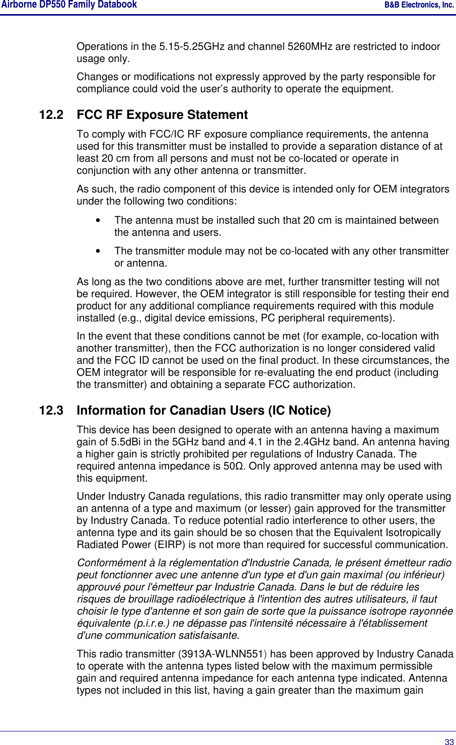 Airborne DP550 Family Databook    B&amp;B Electronics, Inc.      33 Operations in the 5.15-5.25GHz and channel 5260MHz are restricted to indoor usage only. Changes or modifications not expressly approved by the party responsible for compliance could void the user’s authority to operate the equipment. 12.2  FCC RF Exposure Statement To comply with FCC/IC RF exposure compliance requirements, the antenna used for this transmitter must be installed to provide a separation distance of at least 20 cm from all persons and must not be co-located or operate in conjunction with any other antenna or transmitter.  As such, the radio component of this device is intended only for OEM integrators under the following two conditions:  •  The antenna must be installed such that 20 cm is maintained between the antenna and users.  •  The transmitter module may not be co-located with any other transmitter or antenna.  As long as the two conditions above are met, further transmitter testing will not be required. However, the OEM integrator is still responsible for testing their end product for any additional compliance requirements required with this module installed (e.g., digital device emissions, PC peripheral requirements).  In the event that these conditions cannot be met (for example, co-location with another transmitter), then the FCC authorization is no longer considered valid and the FCC ID cannot be used on the final product. In these circumstances, the OEM integrator will be responsible for re-evaluating the end product (including the transmitter) and obtaining a separate FCC authorization.  12.3  Information for Canadian Users (IC Notice) This device has been designed to operate with an antenna having a maximum gain of 5.5dBi in the 5GHz band and 4.1 in the 2.4GHz band. An antenna having a higher gain is strictly prohibited per regulations of Industry Canada. The required antenna impedance is 50Ω. Only approved antenna may be used with this equipment. Under Industry Canada regulations, this radio transmitter may only operate using an antenna of a type and maximum (or lesser) gain approved for the transmitter by Industry Canada. To reduce potential radio interference to other users, the antenna type and its gain should be so chosen that the Equivalent Isotropically Radiated Power (EIRP) is not more than required for successful communication. Conformément à la réglementation d&apos;Industrie Canada, le présent émetteur radio peut fonctionner avec une antenne d&apos;un type et d&apos;un gain maximal (ou inférieur) approuvé pour l&apos;émetteur par Industrie Canada. Dans le but de réduire les risques de brouillage radioélectrique à l&apos;intention des autres utilisateurs, il faut choisir le type d&apos;antenne et son gain de sorte que la puissance isotrope rayonnée équivalente (p.i.r.e.) ne dépasse pas l&apos;intensité nécessaire à l&apos;établissement d&apos;une communication satisfaisante. This radio transmitter (3913A-WLNN551) has been approved by Industry Canada to operate with the antenna types listed below with the maximum permissible gain and required antenna impedance for each antenna type indicated. Antenna types not included in this list, having a gain greater than the maximum gain 