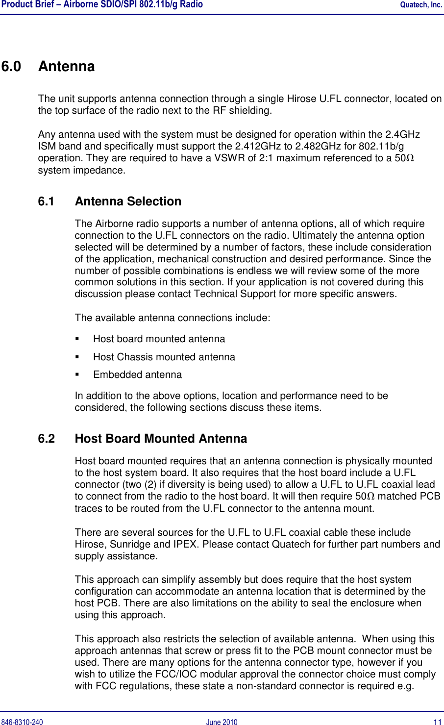 Product Brief – Airborne SDIO/SPI 802.11b/g Radio    Quatech, Inc. 846-8310-240  June 2010  11 6.0  Antenna The unit supports antenna connection through a single Hirose U.FL connector, located on the top surface of the radio next to the RF shielding.  Any antenna used with the system must be designed for operation within the 2.4GHz  ISM band and specifically must support the 2.412GHz to 2.482GHz for 802.11b/g operation. They are required to have a VSWR of 2:1 maximum referenced to a 50 system impedance. 6.1  Antenna Selection The Airborne radio supports a number of antenna options, all of which require connection to the U.FL connectors on the radio. Ultimately the antenna option selected will be determined by a number of factors, these include consideration of the application, mechanical construction and desired performance. Since the number of possible combinations is endless we will review some of the more common solutions in this section. If your application is not covered during this discussion please contact Technical Support for more specific answers. The available antenna connections include:   Host board mounted antenna   Host Chassis mounted antenna   Embedded antenna In addition to the above options, location and performance need to be considered, the following sections discuss these items. 6.2  Host Board Mounted Antenna Host board mounted requires that an antenna connection is physically mounted to the host system board. It also requires that the host board include a U.FL connector (two (2) if diversity is being used) to allow a U.FL to U.FL coaxial lead to connect from the radio to the host board. It will then require 50 matched PCB traces to be routed from the U.FL connector to the antenna mount. There are several sources for the U.FL to U.FL coaxial cable these include Hirose, Sunridge and IPEX. Please contact Quatech for further part numbers and supply assistance. This approach can simplify assembly but does require that the host system configuration can accommodate an antenna location that is determined by the host PCB. There are also limitations on the ability to seal the enclosure when using this approach. This approach also restricts the selection of available antenna.  When using this approach antennas that screw or press fit to the PCB mount connector must be used. There are many options for the antenna connector type, however if you wish to utilize the FCC/IOC modular approval the connector choice must comply with FCC regulations, these state a non-standard connector is required e.g. 