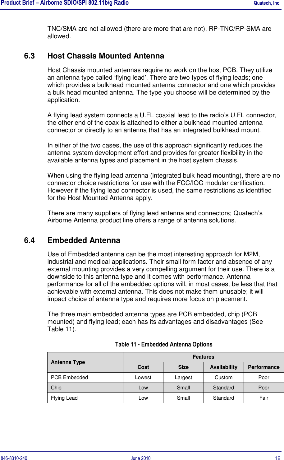 Product Brief – Airborne SDIO/SPI 802.11b/g Radio    Quatech, Inc. 846-8310-240  June 2010  12 TNC/SMA are not allowed (there are more that are not), RP-TNC/RP-SMA are allowed. 6.3  Host Chassis Mounted Antenna Host Chassis mounted antennas require no work on the host PCB. They utilize an antenna type called „flying lead‟. There are two types of flying leads; one which provides a bulkhead mounted antenna connector and one which provides a bulk head mounted antenna. The type you choose will be determined by the application. A flying lead system connects a U.FL coaxial lead to the radio‟s U.FL connector, the other end of the coax is attached to either a bulkhead mounted antenna connector or directly to an antenna that has an integrated bulkhead mount.  In either of the two cases, the use of this approach significantly reduces the antenna system development effort and provides for greater flexibility in the available antenna types and placement in the host system chassis. When using the flying lead antenna (integrated bulk head mounting), there are no connector choice restrictions for use with the FCC/IOC modular certification. However if the flying lead connector is used, the same restrictions as identified for the Host Mounted Antenna apply. There are many suppliers of flying lead antenna and connectors; Quatech‟s Airborne Antenna product line offers a range of antenna solutions. 6.4  Embedded Antenna Use of Embedded antenna can be the most interesting approach for M2M, industrial and medical applications. Their small form factor and absence of any external mounting provides a very compelling argument for their use. There is a downside to this antenna type and it comes with performance. Antenna performance for all of the embedded options will, in most cases, be less that that achievable with external antenna. This does not make them unusable; it will impact choice of antenna type and requires more focus on placement. The three main embedded antenna types are PCB embedded, chip (PCB mounted) and flying lead; each has its advantages and disadvantages (See Table 11).  Table 11 - Embedded Antenna Options Antenna Type Features Cost Size Availability Performance PCB Embedded Lowest Largest Custom Poor Chip Low Small Standard Poor Flying Lead Low Small Standard Fair  