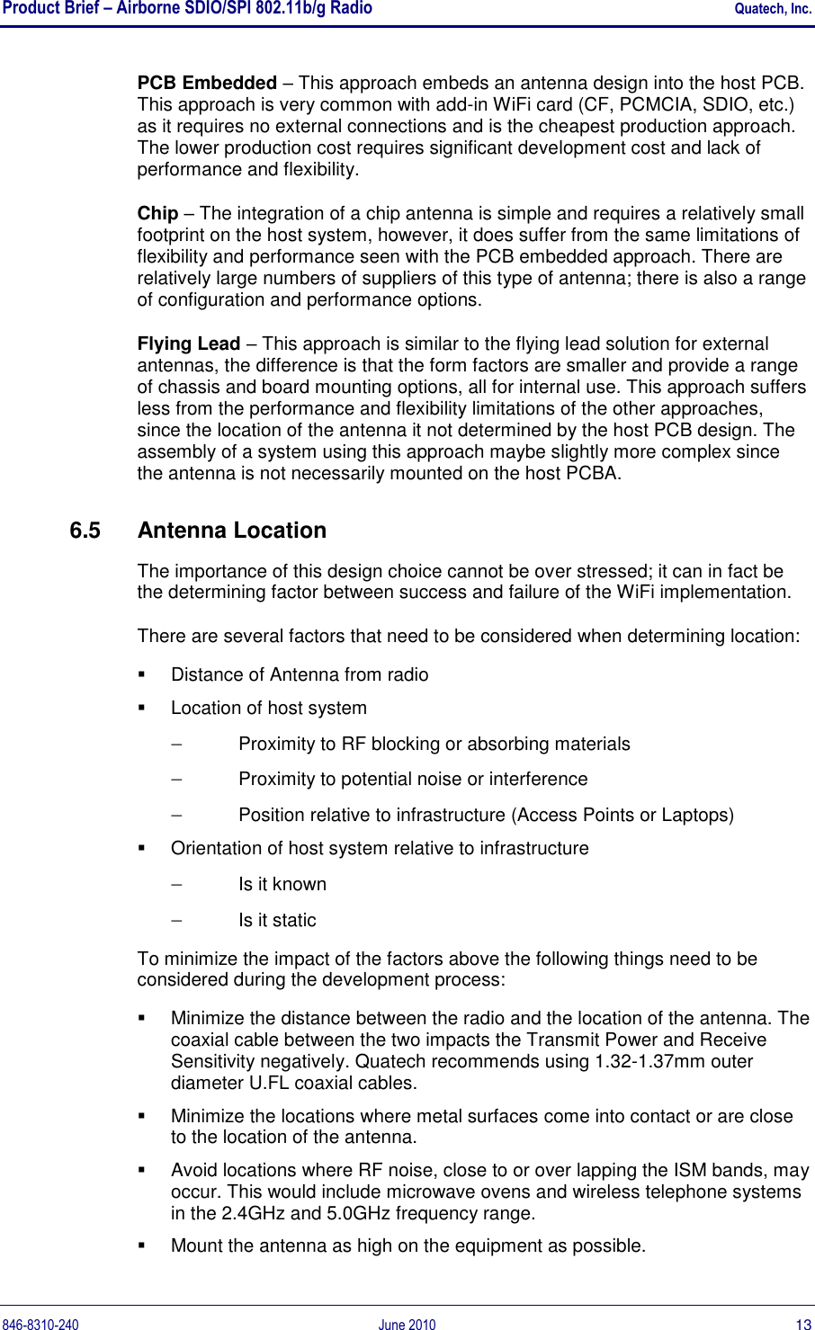 Product Brief – Airborne SDIO/SPI 802.11b/g Radio    Quatech, Inc. 846-8310-240  June 2010  13 PCB Embedded – This approach embeds an antenna design into the host PCB. This approach is very common with add-in WiFi card (CF, PCMCIA, SDIO, etc.) as it requires no external connections and is the cheapest production approach. The lower production cost requires significant development cost and lack of performance and flexibility. Chip – The integration of a chip antenna is simple and requires a relatively small footprint on the host system, however, it does suffer from the same limitations of flexibility and performance seen with the PCB embedded approach. There are relatively large numbers of suppliers of this type of antenna; there is also a range of configuration and performance options. Flying Lead – This approach is similar to the flying lead solution for external antennas, the difference is that the form factors are smaller and provide a range of chassis and board mounting options, all for internal use. This approach suffers less from the performance and flexibility limitations of the other approaches, since the location of the antenna it not determined by the host PCB design. The assembly of a system using this approach maybe slightly more complex since the antenna is not necessarily mounted on the host PCBA. 6.5  Antenna Location The importance of this design choice cannot be over stressed; it can in fact be the determining factor between success and failure of the WiFi implementation.  There are several factors that need to be considered when determining location:   Distance of Antenna from radio   Location of host system  Proximity to RF blocking or absorbing materials  Proximity to potential noise or interference  Position relative to infrastructure (Access Points or Laptops)   Orientation of host system relative to infrastructure  Is it known  Is it static To minimize the impact of the factors above the following things need to be considered during the development process:   Minimize the distance between the radio and the location of the antenna. The coaxial cable between the two impacts the Transmit Power and Receive Sensitivity negatively. Quatech recommends using 1.32-1.37mm outer diameter U.FL coaxial cables.   Minimize the locations where metal surfaces come into contact or are close to the location of the antenna.   Avoid locations where RF noise, close to or over lapping the ISM bands, may occur. This would include microwave ovens and wireless telephone systems in the 2.4GHz and 5.0GHz frequency range.   Mount the antenna as high on the equipment as possible. 