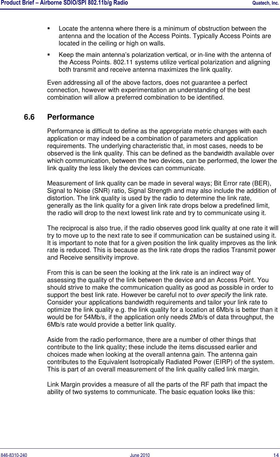 Product Brief – Airborne SDIO/SPI 802.11b/g Radio    Quatech, Inc. 846-8310-240  June 2010  14   Locate the antenna where there is a minimum of obstruction between the antenna and the location of the Access Points. Typically Access Points are located in the ceiling or high on walls.  Keep the main antenna‟s polarization vertical, or in-line with the antenna of the Access Points. 802.11 systems utilize vertical polarization and aligning both transmit and receive antenna maximizes the link quality. Even addressing all of the above factors, does not guarantee a perfect connection, however with experimentation an understanding of the best combination will allow a preferred combination to be identified. 6.6  Performance Performance is difficult to define as the appropriate metric changes with each application or may indeed be a combination of parameters and application requirements. The underlying characteristic that, in most cases, needs to be observed is the link quality. This can be defined as the bandwidth available over which communication, between the two devices, can be performed, the lower the link quality the less likely the devices can communicate. Measurement of link quality can be made in several ways; Bit Error rate (BER), Signal to Noise (SNR) ratio, Signal Strength and may also include the addition of distortion. The link quality is used by the radio to determine the link rate, generally as the link quality for a given link rate drops below a predefined limit, the radio will drop to the next lowest link rate and try to communicate using it. The reciprocal is also true, if the radio observes good link quality at one rate it will try to move up to the next rate to see if communication can be sustained using it. It is important to note that for a given position the link quality improves as the link rate is reduced. This is because as the link rate drops the radios Transmit power and Receive sensitivity improve. From this is can be seen the looking at the link rate is an indirect way of assessing the quality of the link between the device and an Access Point. You should strive to make the communication quality as good as possible in order to support the best link rate. However be careful not to over specify the link rate. Consider your applications bandwidth requirements and tailor your link rate to optimize the link quality e.g. the link quality for a location at 6Mb/s is better than it would be for 54Mb/s, if the application only needs 2Mb/s of data throughput, the 6Mb/s rate would provide a better link quality. Aside from the radio performance, there are a number of other things that contribute to the link quality; these include the items discussed earlier and choices made when looking at the overall antenna gain. The antenna gain contributes to the Equivalent Isotropically Radiated Power (EIRP) of the system. This is part of an overall measurement of the link quality called link margin. Link Margin provides a measure of all the parts of the RF path that impact the ability of two systems to communicate. The basic equation looks like this: 