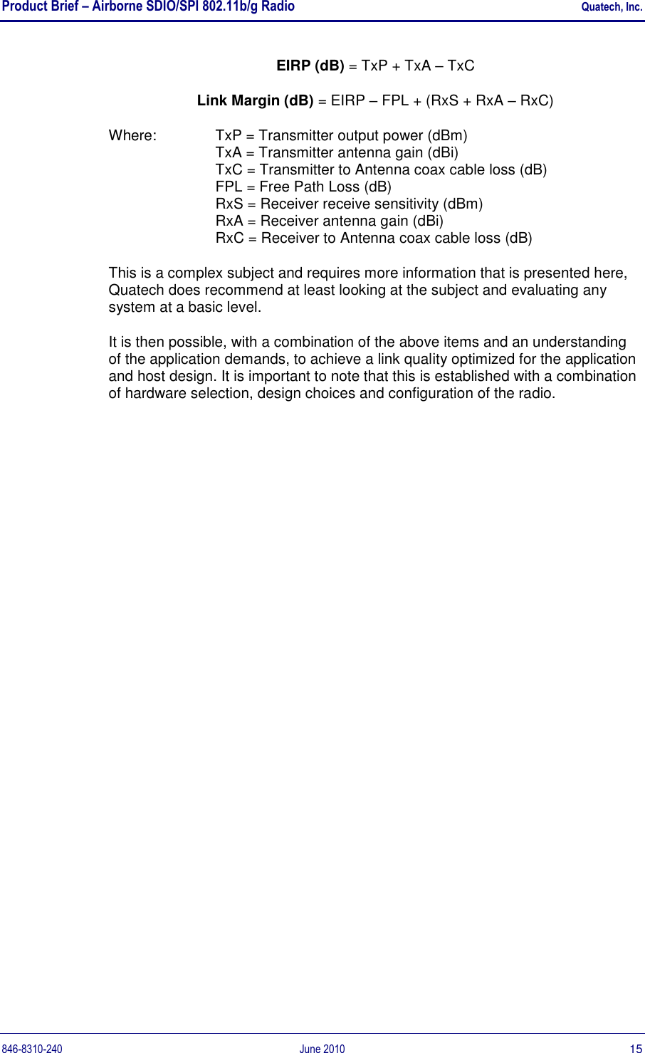 Product Brief – Airborne SDIO/SPI 802.11b/g Radio    Quatech, Inc. 846-8310-240  June 2010  15 EIRP (dB) = TxP + TxA – TxC Link Margin (dB) = EIRP – FPL + (RxS + RxA – RxC) Where:  TxP = Transmitter output power (dBm) TxA = Transmitter antenna gain (dBi) TxC = Transmitter to Antenna coax cable loss (dB) FPL = Free Path Loss (dB) RxS = Receiver receive sensitivity (dBm) RxA = Receiver antenna gain (dBi) RxC = Receiver to Antenna coax cable loss (dB) This is a complex subject and requires more information that is presented here, Quatech does recommend at least looking at the subject and evaluating any system at a basic level. It is then possible, with a combination of the above items and an understanding of the application demands, to achieve a link quality optimized for the application and host design. It is important to note that this is established with a combination of hardware selection, design choices and configuration of the radio.   