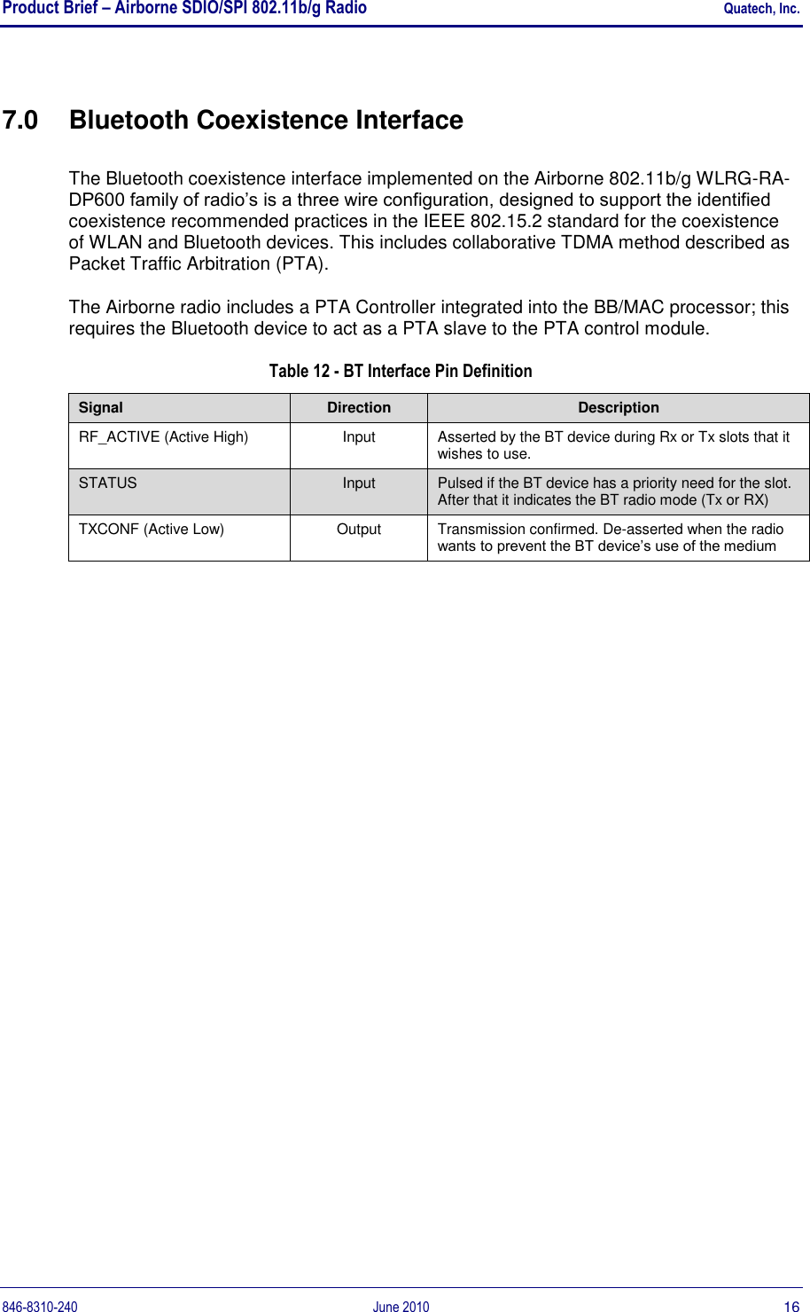 Product Brief – Airborne SDIO/SPI 802.11b/g Radio    Quatech, Inc. 846-8310-240  June 2010  16 7.0  Bluetooth Coexistence Interface The Bluetooth coexistence interface implemented on the Airborne 802.11b/g WLRG-RA-DP600 family of radio‟s is a three wire configuration, designed to support the identified coexistence recommended practices in the IEEE 802.15.2 standard for the coexistence of WLAN and Bluetooth devices. This includes collaborative TDMA method described as Packet Traffic Arbitration (PTA).  The Airborne radio includes a PTA Controller integrated into the BB/MAC processor; this requires the Bluetooth device to act as a PTA slave to the PTA control module. Table 12 - BT Interface Pin Definition Signal Direction Description RF_ACTIVE (Active High) Input Asserted by the BT device during Rx or Tx slots that it wishes to use. STATUS Input Pulsed if the BT device has a priority need for the slot. After that it indicates the BT radio mode (Tx or RX) TXCONF (Active Low) Output Transmission confirmed. De-asserted when the radio wants to prevent the BT device‟s use of the medium  