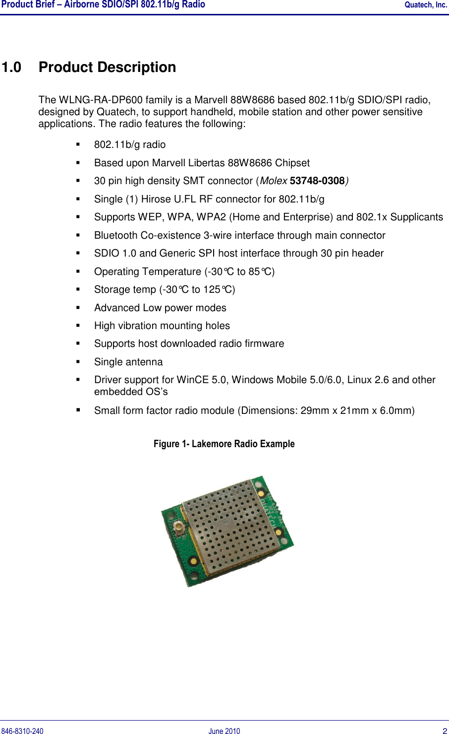 Product Brief – Airborne SDIO/SPI 802.11b/g Radio    Quatech, Inc. 846-8310-240  June 2010  2 1.0  Product Description The WLNG-RA-DP600 family is a Marvell 88W8686 based 802.11b/g SDIO/SPI radio, designed by Quatech, to support handheld, mobile station and other power sensitive applications. The radio features the following:   802.11b/g radio   Based upon Marvell Libertas 88W8686 Chipset  30 pin high density SMT connector (Molex 53748-0308)   Single (1) Hirose U.FL RF connector for 802.11b/g   Supports WEP, WPA, WPA2 (Home and Enterprise) and 802.1x Supplicants   Bluetooth Co-existence 3-wire interface through main connector   SDIO 1.0 and Generic SPI host interface through 30 pin header   Operating Temperature (-30°C to 85°C)   Storage temp (-30°C to 125°C)   Advanced Low power modes   High vibration mounting holes   Supports host downloaded radio firmware    Single antenna   Driver support for WinCE 5.0, Windows Mobile 5.0/6.0, Linux 2.6 and other embedded OS‟s  Small form factor radio module (Dimensions: 29mm x 21mm x 6.0mm) Figure 1- Lakemore Radio Example   