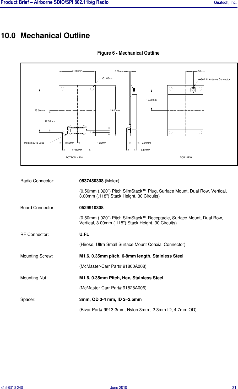 Product Brief – Airborne SDIO/SPI 802.11b/g Radio    Quatech, Inc. 846-8310-240  June 2010  21 10.0  Mechanical Outline Figure 6 - Mechanical Outline 29.00mm25.00mm12.50mmMolex 53748-0308BOTTOM VIEW17.00mm8.50mm 1.20mm21.00mmØ1.85mmTOP VIEW2.50mm5.87mm0.80mm12.00mm4.50mm802.11 Antenna Connector129230 Radio Connector:   0537480308 (Molex)  (0.50mm (.020&quot;) Pitch SlimStack™ Plug, Surface Mount, Dual Row, Vertical, 3.00mm (.118&quot;) Stack Height, 30 Circuits) Board Connector:  0529910308   (0.50mm (.020&quot;) Pitch SlimStack™ Receptacle, Surface Mount, Dual Row, Vertical, 3.00mm (.118&quot;) Stack Height, 30 Circuits) RF Connector:  U.FL   (Hirose, Ultra Small Surface Mount Coaxial Connector) Mounting Screw:  M1.6, 0.35mm pitch, 6-8mm length, Stainless Steel   (McMaster-Carr Part# 91800A008) Mounting Nut:  M1.6, 0.35mm Pitch, Hex, Stainless Steel   (McMaster-Carr Part# 91828A006) Spacer:  3mm, OD 3-4 mm, ID 2–2.5mm  (Bivar Part# 9913-3mm, Nylon 3mm , 2.3mm ID, 4.7mm OD)   