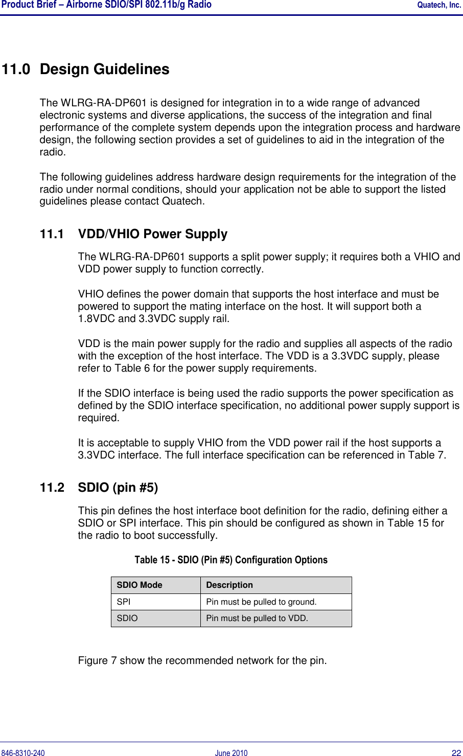 Product Brief – Airborne SDIO/SPI 802.11b/g Radio    Quatech, Inc. 846-8310-240  June 2010  22 11.0  Design Guidelines The WLRG-RA-DP601 is designed for integration in to a wide range of advanced electronic systems and diverse applications, the success of the integration and final performance of the complete system depends upon the integration process and hardware design, the following section provides a set of guidelines to aid in the integration of the radio. The following guidelines address hardware design requirements for the integration of the radio under normal conditions, should your application not be able to support the listed guidelines please contact Quatech. 11.1  VDD/VHIO Power Supply The WLRG-RA-DP601 supports a split power supply; it requires both a VHIO and VDD power supply to function correctly. VHIO defines the power domain that supports the host interface and must be powered to support the mating interface on the host. It will support both a 1.8VDC and 3.3VDC supply rail. VDD is the main power supply for the radio and supplies all aspects of the radio with the exception of the host interface. The VDD is a 3.3VDC supply, please refer to Table 6 for the power supply requirements.  If the SDIO interface is being used the radio supports the power specification as defined by the SDIO interface specification, no additional power supply support is required. It is acceptable to supply VHIO from the VDD power rail if the host supports a 3.3VDC interface. The full interface specification can be referenced in Table 7. 11.2  SDIO (pin #5) This pin defines the host interface boot definition for the radio, defining either a SDIO or SPI interface. This pin should be configured as shown in Table 15 for the radio to boot successfully. Table 15 - SDIO (Pin #5) Configuration Options    Figure 7 show the recommended network for the pin. SDIO Mode Description SPI Pin must be pulled to ground. SDIO Pin must be pulled to VDD. 