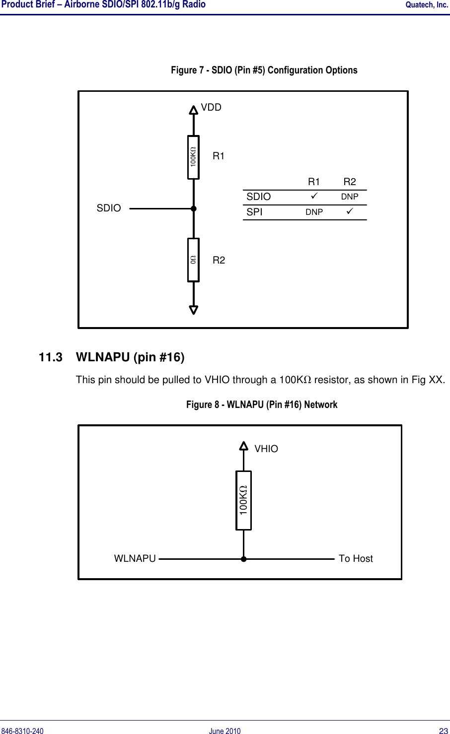 Product Brief – Airborne SDIO/SPI 802.11b/g Radio    Quatech, Inc. 846-8310-240  June 2010  23  Figure 7 - SDIO (Pin #5) Configuration Options 100KSDIOVDD0SDIOR1SPIR2üDNPR1R2üDNP 11.3  WLNAPU (pin #16) This pin should be pulled to VHIO through a 100K resistor, as shown in Fig XX. Figure 8 - WLNAPU (Pin #16) Network 100KTo HostWLNAPUVHIO 