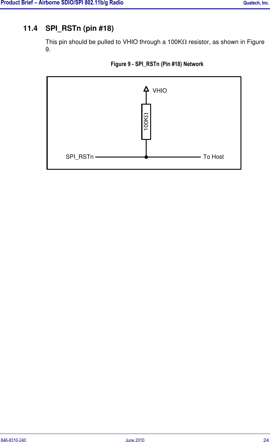 Product Brief – Airborne SDIO/SPI 802.11b/g Radio    Quatech, Inc. 846-8310-240  June 2010  24 11.4  SPI_RSTn (pin #18) This pin should be pulled to VHIO through a 100K resistor, as shown in Figure 9. Figure 9 - SPI_RSTn (Pin #18) Network 100KTo HostSPI_RSTnVHIO 